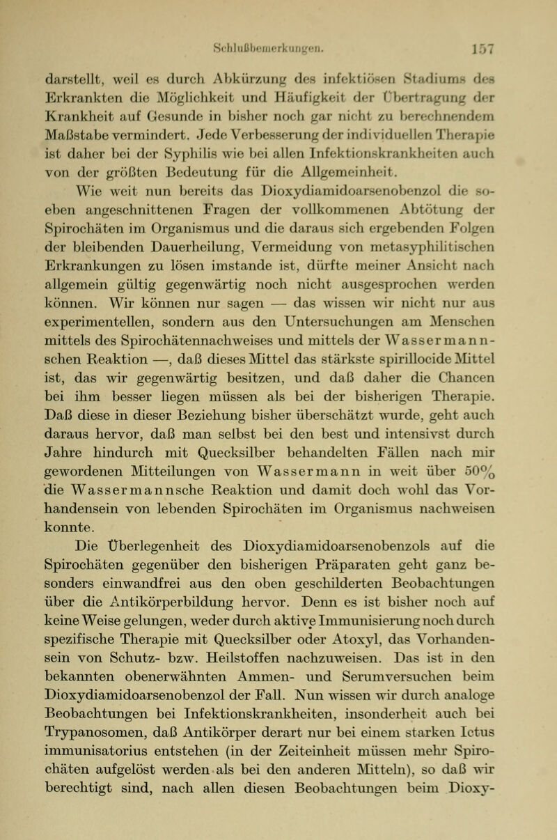 darstellt, weil es durch Abkürzung des infektiösen Stadium Erkrankten die Möglichkeil und Iläuügkeil der Dbertragung der Krankheit auf Gesunde in bisher noch gar nicht zu bcreehncndeni Maßstabe vermindert. Jede Verbesserung der individuellen Therapie ist daher bei der Syphilis wie bei allen Infektionskrankheiten auch von der größten Bedeutung für die Allgemeinheit. Wie weit nun bereits das Dioxydiamidoarsenobenzol die so- eben angeschnittenen Fragen der vollkommenen Abtötung der Spirochäten im Organismus und die daraus sich ergebenden Folgen der bleibenden Dauerheilung, Vermeidung von metasyphilitischen Erkrankungen zu lösen imstande ist, dürfte meiner Ansicht nach allgemein gültig gegenwärtig noch nicht ausgesprochen werden können. Wir können nur sagen — das wissen wir nicht nur aus experimentellen, sondern aus den Untersuchungen am Menschen mittels des Spirochätennachweises und mittels der Wassermann- schen Reaktion —, daß dieses Mittel das stärkste spirillocide Mittel ist, das wir gegenwärtig besitzen, und daß daher die Chancen bei ihm besser liegen müssen als bei der bisherigen Therapie. Daß diese in dieser Beziehung bisher überschätzt wurde, geht auch daraus hervor, daß man selbst bei den best und intensivst durch Jahre hindurch mit Quecksilber behandelten Fällen nach mir gewordenen Mitteilungen von Wassermann in weit über 50% die Wasser man nsche Reaktion und damit doch wohl das Vor- handensein von lebenden Spirochäten im Organismus nachweisen konnte. Die Überlegenheit des Dioxydianiidoarsenobenzols auf die Spirochäten gegenüber den bisherigen Präparaten geht ganz be- sonders einwandfrei aus den oben geschilderten Beobachtungen über die Antikörperbildung hervor. Denn es ist bisher noch auf keine Weise gelungen, weder durch aktive Immunisierung noch durch spezifische Therapie mit Quecksilber oder Atoxyl, das Vorhanden- sein von Schutz- bzw. Heilstoffen nachzuweisen. Das ist in den bekannten obenerwähnten Ammen- und Serumversuchen beim Dioxydiamidoarsenobenzol der Fall. Nun wissen wir durch analoge Beobachtungen bei Infektionskrankheiten, insonderheit auch bei Trypanosomen, daß Antikörper derart nur bei einem starken Iotus immunisatorius entstehen (in der Zeiteinheit müssen niehr Spiro- chäten aufgelöst werden als bei den anderen Mitteln), so daß wir berechtigt sind, nach allen diesen Beobachtungen beim Dioxy-