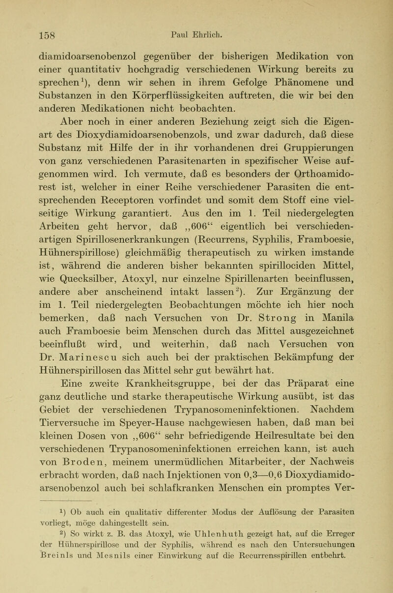 diamidoarsenobenzol gegenüber der bisherigen Medikation von einer quantitativ hochgradig verschiedenen Wirkung bereits zu sprechen1), denn wir sehen in ihrem Gefolge Phänomene und Substanzen in den Körperflüssigkeiten auftreten, die wir bei den anderen Medikationen nicht beobachten. Aber noch in einer anderen Beziehung zeigt sich die Eigen- art des Dioxydiamidoarsenobenzols, und zwar dadurch, daß diese Substanz mit Hilfe der in ihr vorhandenen drei Gruppierungen von ganz verschiedenen Parasitenarten in spezifischer Weise auf- genommen wird. Ich vermute, daß es besonders der Orthoamido- rest ist, welcher in einer Reihe verschiedener Parasiten die ent- sprechenden Receptoren vorfindet und somit dem Stoff eine viel- seitige Wirkung garantiert. Aus den im 1. Teil niedergelegten Arbeiten geht hervor, daß ,,606 eigentlich bei verschieden- artigen Spirillosenerkrankungen (Recurrens, Syphilis, Framboesie, Hühnerspirillose) gleichmäßig therapeutisch zu wirken imstande ist, während die anderen bisher bekannten spirillociden Mittel, wie Quecksilber, Atoxyl, nur einzelne Spirillenarten beeinflussen, andere aber anscheinend intakt lassen2). Zur Ergänzung der im 1. Teil niedergelegten Beobachtungen möchte ich hier noch bemerken, daß nach Versuchen von Dr. Strong in Manila auch Framboesie beim Menschen durch das Mittel ausgezeichnet beeinflußt wird, und weiterhin, daß nach Versuchen von Dr. Marinescu sich auch bei der praktischen Bekämpfung der Hühnerspirillosen das Mittel sehr gut bewährt hat. Eine zweite Krankheitsgruppe, bei der das Präparat eine ganz deutliche und starke therapeutische Wirkung ausübt, ist das Gebiet der verschiedenen Trypanosomeninfektionen. Nachdem Tierversuche im Speyer-Hause nachgewiesen haben, daß man bei kleinen Dosen von ,,606 sehr befriedigende Heilresultate bei den verschiedenen Trypanosomeninfektionen erreichen kann, ist auch von Broden, meinem unermüdlichen Mitarbeiter, der Nachweis erbracht worden, daß nach Injektionen von 0,3—0,6 Dioxydiamido- arsenobenzol auch bei schlafkranken Menschen ein promptes Ver- x) Ob auch ein qualitativ differeilter Modus der Auflösung der Parasiten vorhegt, möge dahingestellt sein. 2) So wirkt z. B. das Atoxyl, wie Uhlenhuth gezeigt hat, auf die Erreger der Hühnerspirillose und der Syphilis, während es nach den Untersuchungen Breinls und Mesnils einer Einwirkung auf die Recurrensspirillen entbehrt.