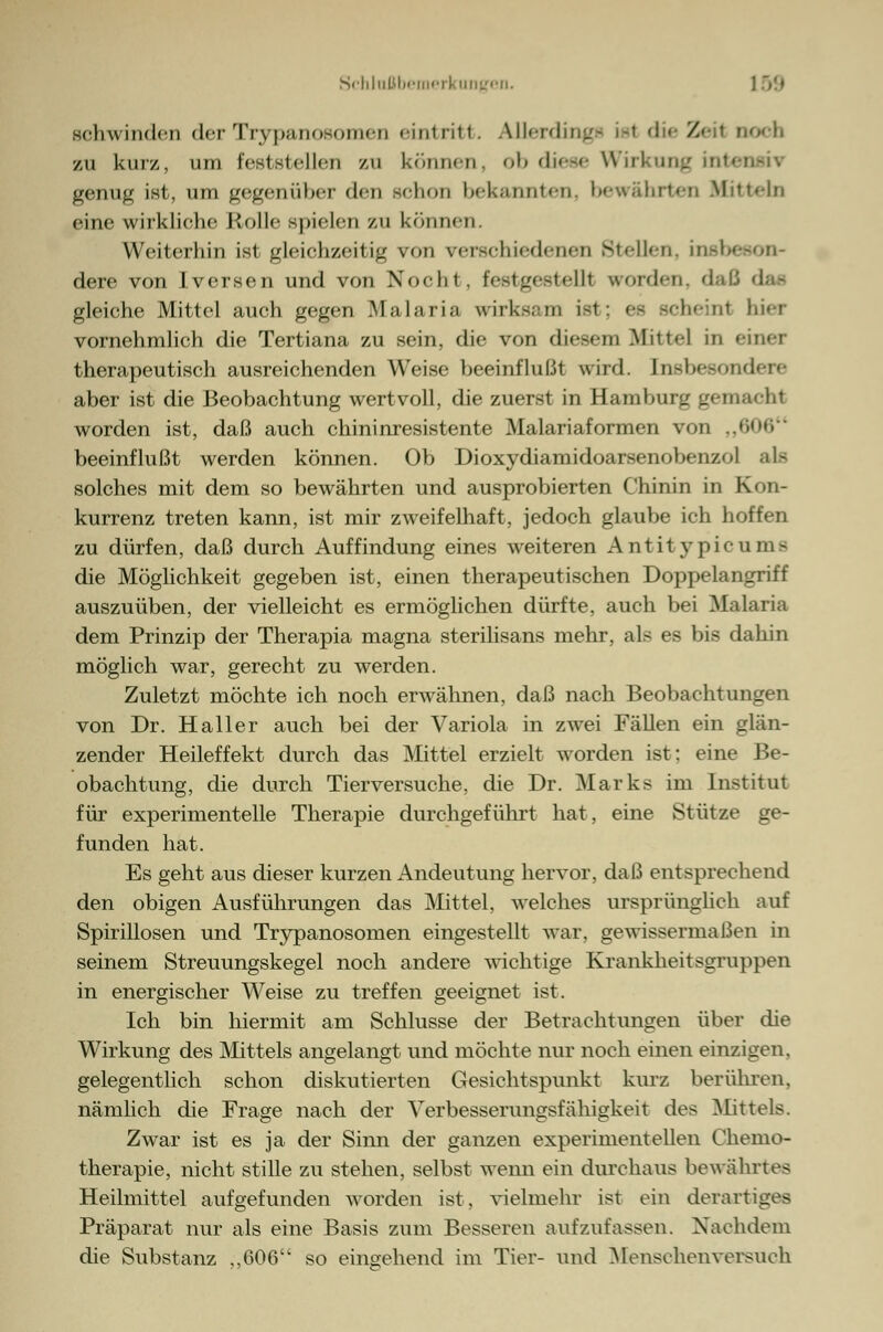 schwinden der Trypanosomen eintritt. Allerdings i-t die Zeil noch zu kurz, um feststellen zn können, ob diese Wirkung inten genug ist, um gegenüher den -'hon bekannten, bewährten Mitteln eine wirkliche Rolle spielen zu können. Weiterhin ist gleichzeitig von verschiedenen Stellen, insbeson- dere von Iversen und von Nocht, festgestelll worden, dafi d gleiche Mittel auch gegen Malaria wirksam ist; ee acheinl hier vornehmlich die Tertiana zu sein, die von diesem Mittel in einer therapeutisch ausreichenden Weise beeinflußt wird. Insbesond aber ist die Beobachtung wertvoll, die zuerst in Hamburg gemacht worden ist, daß auch chininresistente Malariaformen von „606 beeinflußt werden können. Ob Dioxydiamidoarsenobenzol als solches mit dem so bewährten und ausprobierten Chinin in Kon- kurrenz treten kann, ist mir zweifelhaft, jedoch glaube ich hoffen zu dürfen, daß durch Auffindung eines weiteren Antitypicnm.fi die Möglichkeit gegeben ist, einen therapeutischen Doppelangriff auszuüben, der vielleicht es ermöglichen dürfte, auch bei Malaria dem Prinzip der Therapia magna sterilisans mehr, als es bis dahin möglich war, gerecht zu werden. Zuletzt möchte ich noch erwähnen, daß nach Beobachtungen von Dr. Hall er auch bei der Variola in zwei Fällen ein glän- zender Heileffekt durch das Mittel erzielt worden ist: eine Be- obachtung, die durch Tierversuche, die Dr. Marks im Institut für experimentelle Therapie durchgeführt hat, eine Stütze ge- funden hat. Es geht aus dieser kurzen Andeutung hervor, daß entsprechend den obigen Ausführungen das Mittel, welches ursprünglich auf Spirillosen und Trypanosomen eingestellt war, gewissermaßen in seinem Streuungskegel noch andere wichtige Krankheitsgruppen in energischer Weise zu treffen geeignet ist. Ich bin hiermit am Schlüsse der Betrachtungen über die Wirkung des Mittels angelangt und möchte nur noch einen einzigen, gelegentlich schon diskutierten Gesichtspunkt kurz berühren. nämlich die Frage nach der Verbesserungsfähigkeit des Mittels. Zwar ist es ja der Sinn der ganzen experimentellen Chemo- therapie, nicht stille zu stehen, selbst wenn ein durchaus bewährtes Heilmittel aufgefunden worden ist, vielmehr ist ein derartiges Präparat nur als eine Basis zum Besseren aufzufassen. Nachdem die Substanz ,,606 so eingehend im Tier- und Menschenversuch