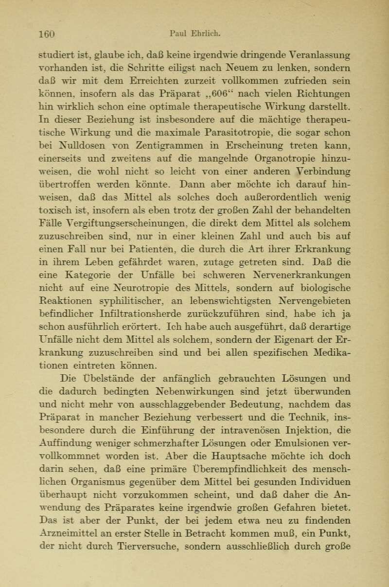 studiert ist. glaube ich. daß keine irgendwie dringende Veranlassung vorhanden ist. die Schritte eiligst nach Neuem zu lenken, sondern daß wir mit dem Erreichten zurzeit vollkommen zufrieden sein können, insofern als das Präparat ,.606i; nach vielen Richtungen hin wirklich schon eine optimale therapeutische Wirkung darstellt. In dieser Beziehung ist insbesondere auf die mächtige therapeu- tische Wirkung und die maximale Parasitotropie, die sogar schon bei Nulldosen von Zentigrammen in Erscheinung treten kann, einerseits und zweitens auf die mangelnde Organotropie hinzu- weisen, die wohl nicht so leicht von einer anderen Verbindung übertroffen werden könnte. Dann aber möchte ich darauf hin- weisen, daß das Mittel als solches doch außerordentlich wenig toxisch ist, insofern als eben trotz der großen Zahl der behandelten Fälle Vergiftungserscheinungen, die direkt dem Mittel als solchem zuzuschreiben sind, nur in einer kleinen Zahl und auch bis auf einen Fall nur bei Patienten, die durch die Art ihrer Erkrankung in ihrem Leben gefährdet waren, zutage getreten sind. Daß die eine Kategorie der Unfälle bei schweren Nervenerkrankungen nicht auf eine Neurotropie des Mittels, sondern auf biologische Reaktionen syphilitischer, an lebenswichtigsten Nervengebieten befindlicher Infiltrationsherde zurückzuführen sind, habe ich ja schon ausführlich erörtert. Ich habe auch ausgeführt, daß derartige Unfälle nicht dem Mittel als solchem, sondern der Eigenart der Er- krankung zuzuschreiben sind und bei allen spezifischen Medika- tionen eintreten können. Die Übelstände der anfänglich gebrauchten Lösungen und die dadurch bedingten Nebenwirkungen sind jetzt überwunden und nicht mehr von ausschlaggebender Bedeutung, nachdem das Präparat in mancher Beziehung verbessert und die Technik, ins- besondere durch die Einführung der intravenösen Injektion, die Auffindung weniger schmerzhafter Lösungen oder Emulsionen ver- vollkommnet worden ist. Aber die Hauptsache möchte ich doch darin sehen, daß eine primäre Überempfindhchkeit des mensch- lichen Organismus gegenüber dem Mittel bei gesunden Individuen überhaupt nicht vorzukommen scheint, und daß daher die An- wendung des Präparates keine irgendwie großen Gefahren bietet. Das ist aber der Punkt, der bei jedem etwa neu zu findenden Arzneimittel an erster Stelle in Betracht kommen muß, ein Punkt, der nicht durch Tierversuche, sondern ausschließlich durch große