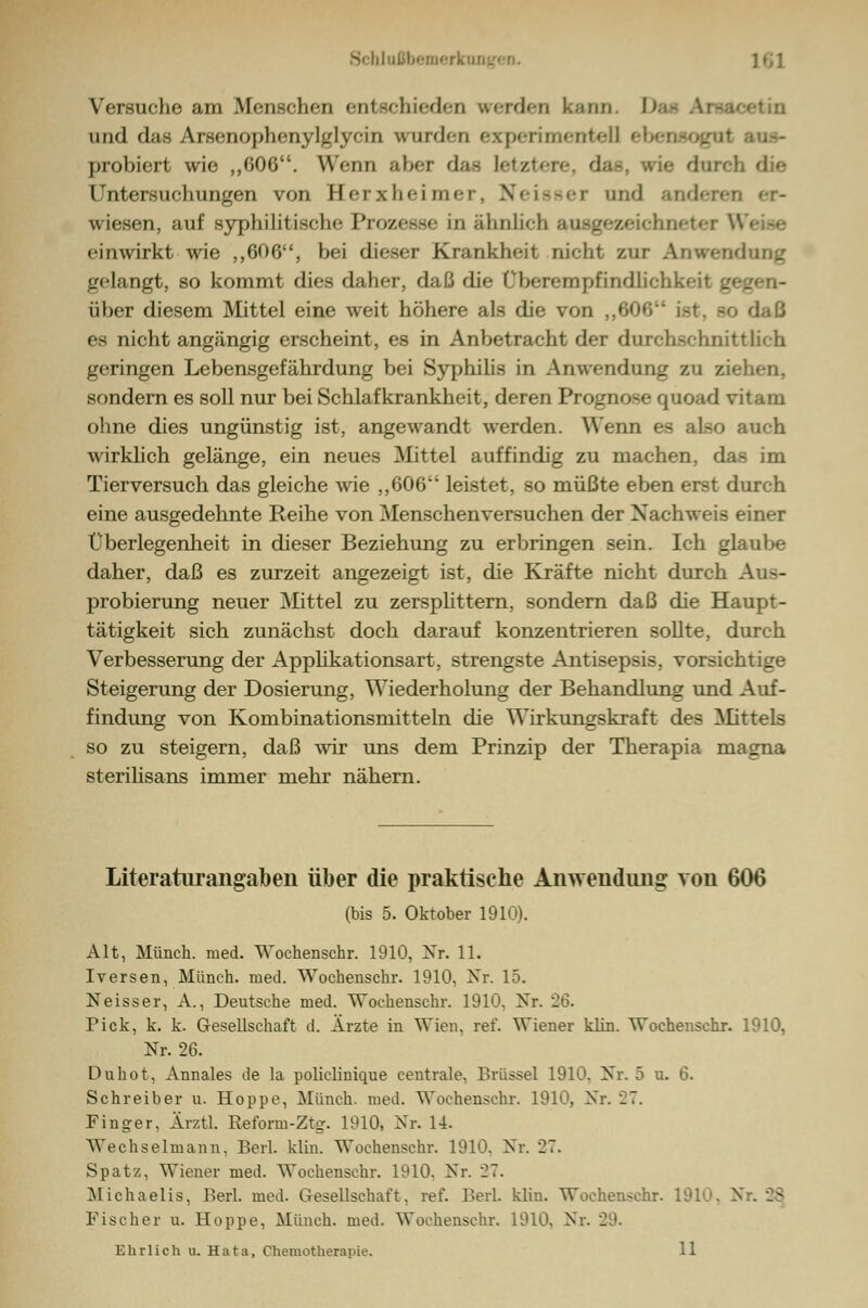 Uußbemerli ]f;i Versuche am Menschen entsfhk-d<-n werden kann. D und das Arsenophenylglycin wurden experimentell ei probiert wie ,,G0G. Wenn n\»r <l;t- letztere, das, wie durch die Untersuchungen von Herxheimer, Neisser und anderen er- wiesen, auf syphilitische Prozesse in ähnlich aasgezeichneter einwirkt wie ,,606, bei dieser Krankheit nicht zur Anwendung gelangt, so kommt dies daher, daß die Überempfindlich!^ über diesem Mittel eine weit höhere als die von „606 isi es nicht angängig erscheint, es in Anbetracht der durchschnittlich geringen Lebensgefährdung bei Syphilis in Anwendung zu ziehen, sondern es soll nur bei Schlafkrankheit, deren Prognose quoad v ohne dies ungünstig ist, angewandt werden. Wenn es also auch wirklich gelänge, ein neues Mittel auffindig zu machen, d. Tierversuch das gleiche wie ,,606 leistet, so müßte eben erst durch eine ausgedehnte Reihe von Menschenversuchen der Nachweis einer Überlegenheit in dieser Beziehung zu erbringen sein. Ich glaube daher, daß es zurzeit angezeigt ist, die Kräfte nicht durch Au-- probierung neuer Mittel zu zersplittern, sondern daß die Haupt- tätigkeit sich zunächst doch darauf konzentrieren sollte, durch Verbesserung der Applikationsart, strengste Antisepsis, vorsichtige Steigerung der Dosierung, Wiederholung der Behandlung und Auf- findung von Kombinationsmitteln die Wirkungskraft des Mittels so zu steigern, daß wir uns dem Prinzip der Therapia magna sterilisans immer mehr nähern. Literaturangabeii über die praktische Anwendung von 606 (bis 5. Oktober 1910). Alt, Münch. med. Wochenschr. 1910, Nr. 11. Iversen, Münch. med. Wochenschr. 1910, Nr. 15. Neisser, A., Deutsche med. Wochenschr. 1910, Nr. 26. Pick, k. k. Gesellschaft d. Ärzte in Wien, ref. Wiener klin. Wochenschr. 1910, Nr. 26. Duhot, Annales de la policlinique centrale, Brüssel 1910, Nr. 5 u. 6. Schreiber u. Hoppe, Münch. med. Wochenschr. 1910, Nr. 27. Finger, Ärztl. Reform-Ztg. 1910, Nr. 14. Wechselmann, Berl. klin. Wochenschr. 1910, Nr. 27. Spatz, Wiener med. Wochenschr. 1910, Nr. 27. Michaelis, Berl. med. Gesellschaft, ref. Berl. klin. Wochenschr. 1910, Nr. _> Fischer u. Hoppe, Münch. med. Wochenschr. 1910. Nr. '29. Ehrlich u. Hata, Chemotherapie. 11