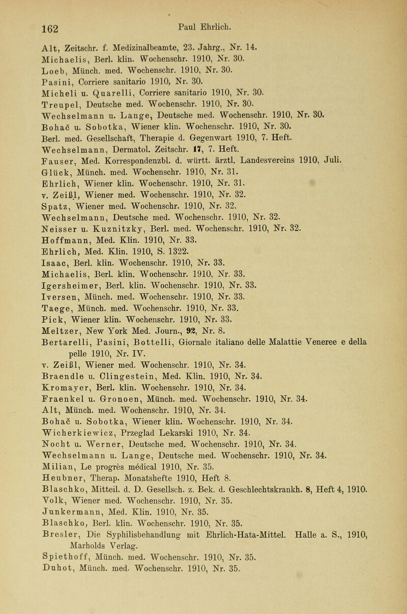 Alt, Zeitschr. f. Medizinalbeamte, 23. Jahrg., Nr. 14. Michaelis, Berl. klin. Wochenschr. 1910, Nr. 30. Loeb, Münch. med. Wochenschr. 1910, Nr. 30. Pasini, Corriere sanitario 1910, Nr. 30. Micheli u. Quarelli, Corriere sanitario 1910, Nr. 30. Treupel, Deutsche med. Wochenschr. 1910, Nr. 30. Wechselmann u. Lange, Deutsche med. Wochenschr. 1910, Nr. 30. Bohaö u. Sobotka, Wiener klin. Wochenschr. 1910, Nr. 30. Berl. med. Gesellschaft, Therapie d. Gegenwart 1910, 7. Heft. Wechselmann, Dermatol. Zeitschr. 11, 7. Heft. F aus er, Med. Korrespondenzbl. d. württ. ärztl. Landesvereins 1910, Juli. Glück, Münch. med. Wochenschr. 1910, Nr. 31. Ehrlich, Wiener klin. Wochenschr. 1910, Nr. 31. v. Zeißl, Wiener med. Wochenschr. 1910, Nr. 32. Spatz, Wiener med. Wochenschr. 1910, Nr. 32. Wechselmann, Deutsche med. Wochenschr. 1910, Nr. 32. Neisser u. Kuznitzky, Berl. med. Wochenschr. 1910, Nr. 32. Hoffmann, Med. Klin. 1910, Nr. 33. Ehrlich, Med. Klin. 1910, S. 1322. Isaac, Berl. klin. Wochenschr. 1910, Nr. 33. Michaelis, Berl. klin. Wochenschr. 1910, Nr. 33. Igersheimer, Berl. klin. Wochenschr. 1910, Nr. 33. Iversen, Münch. med. Wochenschr. 1910, Nr. 33. Taege, Münch. med. Wochenschr. 1910, Nr. 33. Pick, Wiener klin. Wochenschr. 1910, Nr. 33. Meltzer, New York Med. Journ., 93, Nr. 8. Bertarelli, Pasini, Bottelli, Giornale italiano delle Malattie Veneree e della pelle 1910, Nr. IV. v. Zeißl, Wiener med. Wochenschr. 1910, Nr. 34. Braendle u. Olingestein, Med. Klin. 1910, Nr. 34. Kromayer, Berl. klin. Wochenschr. 1910, Nr. 34. Praenkel u. Gronoen, Münch. med. Wochenschr. 1910, Nr. 34. Alt, Münch. med. Wochenschr. 1910, Nr. 34. Bohac u. Sobotka, Wiener klin. Wochenschr. 1910, Nr. 34. Wicherkiewicz, Przeglad Lekarski 1910, Nr. 34. Nocht u. Werner, Deutsche med. Wochenschr. 1910, Nr. 34. Wechselmann u. Lange, Deutsche med. Wochenschr. 1910, Nr. 34. Milian, Le progres medical 1910, Nr. 35. Heubner, Therap. Monatshefte 1910, Heft 8. Blaschko, Mitteil. d. D. Gesellsch. z. Bek. d. Geschlechtskrankh. 8, Heft 4, 1910. Volk, Wiener med. Wochenschr. 1910, Nr. 35. Junkermann, Med. Klin. 1910, Nr. 35. Blaschko, Berl. klin. Wochenschr. 1910, Nr. 35. Bresler, Die Syphilisbehandlung mit Ehrlich-Hata-Mittel. Halle a. S., 1910, Marholds Verlag. Spiethoff, Münch. med. Wochenschr. 1910, Nr. 35. Duhot, Münch. med. Wochenschr. 1910, Nr. 35.