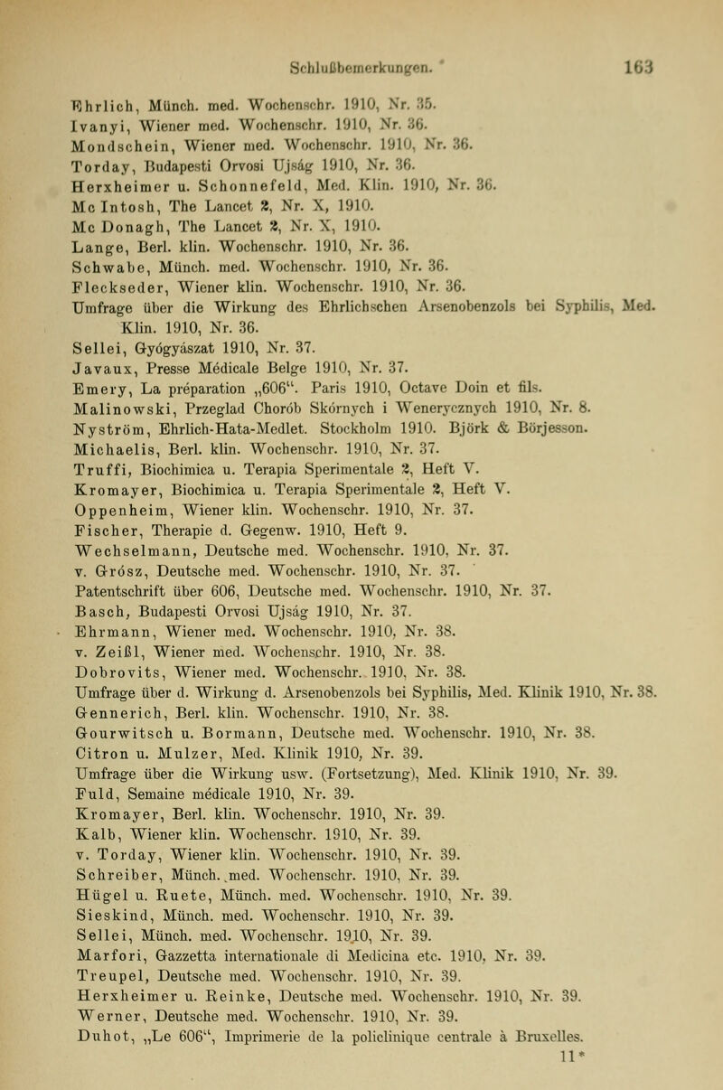 Ehrlich, Münch. med. Wochenschr. 1910, Nr. 86. Ivanyi, Wiener med. Wochenschr. 1'J10, V Mondschein, Wiener med. Wochenschr. 1910, Nr. 36. Torday, Budapesti Orvosi Ujsäg 1910, Nr. 36. Herxheimer u. Schonnefeld, Med. Clin. L910, Nr. 36. Mclntosh, The Lancet 2, Nr. X, 1910. Mc Donagh, The Lancet 2, Nr. X, 1910. Lange, Berl. klin. Wochenschr. 1910, Nr. 36. Schwabe, Münch. med. Wochenschr. 1910, Nr. 36. Fleckseder, Wiener klin. Wochenschr. 1910, Nr. 36. Umfrage über die Wirkung des Ehrlichschen Arsenobenzols bei Syphili-, Med. Klin. 1910, Nr. 36. Seilei, Gyögyäszat 1910, Nr. 37. Javaux, Presse Medicale Beige 1910, Nr. 37. Emery, La preparation „606. Paris 1910, Octave Doin et fik Malinowski, Przeglad Choröb Skörnych i Wenerycznych 1910, Nr. 8. Nyström, Ehrlich-Hata-Medlet. Stockholm 1910. Björk & Börjesson. Michaelis, Berl. klin. Wochenschr. 1910, Nr. 37. Truffi, Biochimica u. Terapia Sperimentale 2, Heft V. Kromayer, Biochimica u. Terapia Sperimentale 2, Heft V. Oppenheim, Wiener klin. Wochenschr. 1910, Nr. 37. Fischer, Therapie d. G-egenw. 1910, Heft 9. Wechselmann, Deutsche med. Wochenschr. 1910, Nr. 37. v. G-rösz, Deutsche med. Wochenschr. 1910, Nr. 37. Patentschrift über 606, Deutsche med. Wochenschr. 1910, Nr. 37. Basch, Budapesti Orvosi Ujsäg 1910, Nr. 37. Ehr mann, Wiener med. Wochenschr. 1910, Nr. 38. v. Zeißl, Wiener med. Wochenschr. 1910, Nr. 38. Dobrovits, Wiener med. Wochenschr. 1910, Nr. 38. Umfrage über d. Wirkung d. Arsenobenzols bei Syphilis, Med. Klinik 1910, Nr. 38. Gennerich, Berl. klin. Wochenschr. 1910, Nr. 38. Gourwitsch u. Bormann, Deutsche med. Wochenschr. 1910, Nr. 38. Citron u. Mulzer, Med. Klinik 1910, Nr. 39. Umfrage über die Wirkung usw. (Fortsetzung), Med. Klinik 1910, Nr. 39. Fuld, Semaine medicale 1910, Nr. 39. Kromayer, Berl. klin. Wochenschr. 1910, Nr. 39. Kalb, Wiener klin. Wochenschr. 1910, Nr. 39. v. Torday, Wiener klin. Wochenschr. 1910, Nr. 39. Schreiber, Münch. .med. Wochenschr. 1910, Nr. 39. Hügel u. Ruete, Münch. med. Wochenschr. 1910, Nr. 39. Sieskind, Münch. med. Wochenschr. 1910, Nr. 39. Seilei, Münch. med. Wochenschr. 1910, Nr. 39. Marfori, Gazzetta internationale di Medicina etc. 1910, Nr. 39. Treupel, Deutsche med. Wochenschr. 1910, Nr. 39. Herxheimer u. Reinke, Deutsche med. Wochenschr. 1910, Nr. 39. Werner, Deutsche med. Wochenschr. 1910, Nr. 39. Duhot, „Le 606u, Imprimerie de la policlinique centrale ä Bruxolles. 11*