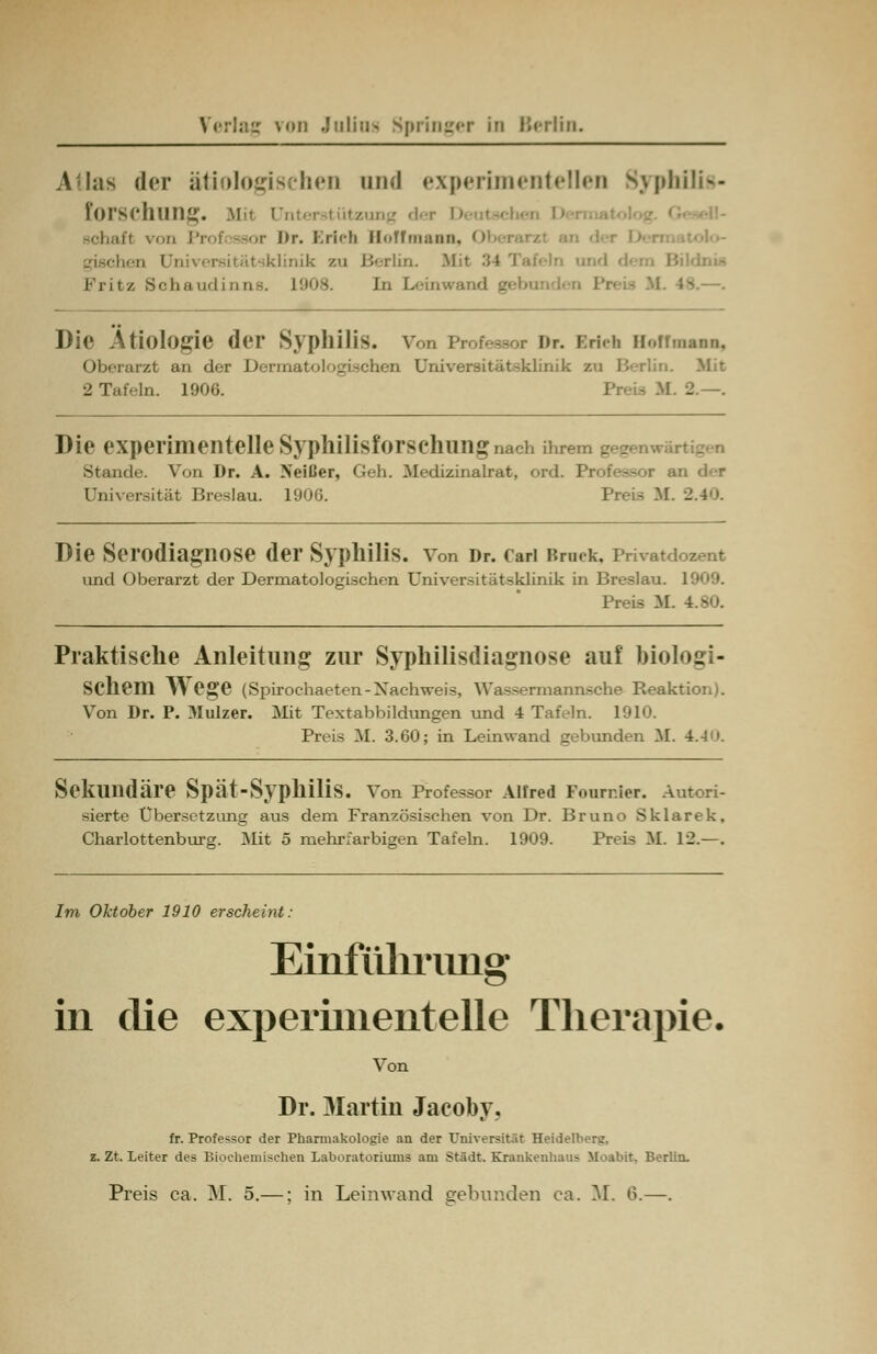 Atlas der ätiologisches und experimentellen Syphilis- forSChUüg. Mil unter • itzung der itt von Prof äBor Dr. Erleb Bolfmann, 0 linik zu Berlin. Mit 34 I Fritz Schaudinns. 1908. In Leinwand - Die Ätiologie der Syphilis. Von Prof--,, nr. Erich Bofhuuu, Oberarzt an der Dermatologischen Universitätsklinik zu Berlin. Mit 2 Tafeln. 1906. M. 2.—. Die experimentelle Syphilisforsehungnach ihrem gegen«™ Stande. Von Dr. A. Neißer, Geh. Medizinalrat, ord. Professor an der Universität Breslau. 1906. Prei-; M Die Serodiagnose der Syphilis, von Dr. cari Bruek. Privatd und Oberarzt der Dermatologischen Universitätsklinik in Breslau. 1909. Preis M. Praktische Anleitung zur Syphilisdiagnose auf biologi- schem Wege (Spirochaeten-Nachweis, Wassermannsche Reaktion). Von Dr. P. 3Iulzer. Mit Textabbildungen und 4 Tafeln. 1910. Preis M. 3.60; in Leinwand gebunden M. 4.4. Sekundäre Spät-SyplliliS. Von Professor Alfred Fonrnier. Autori- sierte Übersetzung aus dem Französischen von Dr. Bruno Sklarek, Charlottenburg. Mit 5 mehrfarbigen Tafeln. 1909. Preis M. 12.—. Im Oktober 1910 erscheint: Einführung in die experimentelle Therapie. Von Dr. Martin Jacoby, fr. Professor der Pharmakologie an der Universität Heidelberg. z. Zt. Leiter des Biochemischen Laboratoriums am Stadt. Krankenhaus Moabit. Berlin. Preis ca. M. 5.—; in Leinwand gebunden ca. M. 6.—.