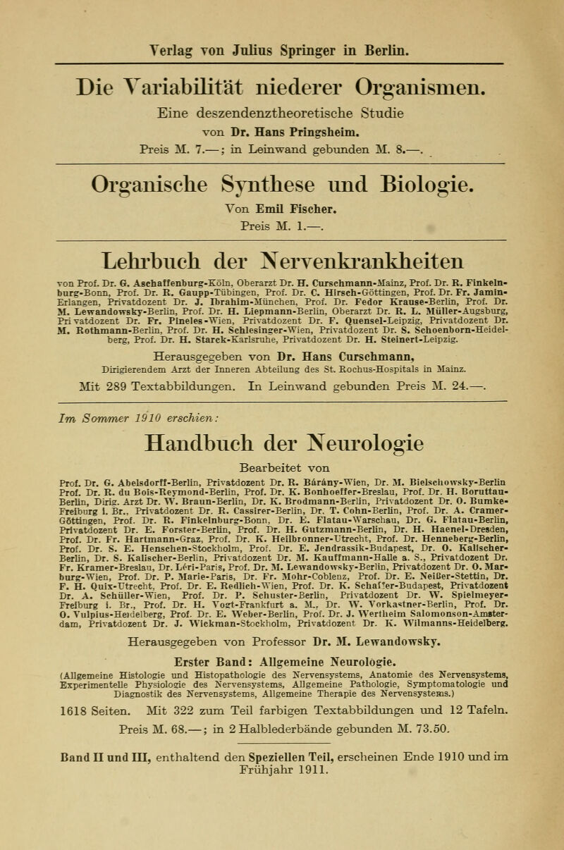 Die Variabilität niederer Organismen. Eine deszendenztheoretische Studie von Dr. Hans Pringsheim. Preis M. 7.—; in Leinwand gebunden M. 8.—. Organische Synthese und Biologie. Von Emil Fischer. Preis M. 1.—. Lehrbuch der Nervenkrankheiten von Prof. Dr. G. Aschaffenburg-Köln, Oberarzt Dr. H. Curschmann-Mainz, Prof. Dr. R. Finkeln- burg-Bonn, Prof. Dr. R. Gaupp-Tübingen, Prof. Dr. C. Hirsch-Göttingen, Prof. Dr. Fr. Jamin- Erlangen, Privatdozent Dr. J. Ibrahim-München, Prof. Dr. Fedor Krause-Berlin, Prof. Dr. M. Lewandowsky-Berlin, Prof. Dr. H. Liepmann-Berlin, Oberarzt Dr. R. L. Müller-Augsburg, Privatdozent Dr. Fr. Ptneles-Wien, Privatdozent Dr. F. Quensel-Leipzig, Privatdozent Dr. M. Rothmann-Berlin, Prof. Dr. H. Schlesinger-Wien, Privatdozent Dr. S. Schoenborn-Heidel- berg, Prof. Dr. H. Starck-Karlsruhe, Privatdozent Dr. H. Steinert-Letpzig. Herausgegeben von Dr. Hans Curschmann, Dirigierendem Arzt der Inneren Abteilung des St. Rochus-Hospitals in Mainz. Mit 289 Textabbildungen. In Leinwand gebunden Preis M. 24.—. Im Sommer 1910 erschien: Handbuch der Neurologie Bearbeitet von Prof. Dr. G. Abelsdorff-Berlin, Privatdozent Dr. R. Baräny-Wien, Dr. M. Bielschowsky-Berlin Prof. Dr. R. du Bois-Reymond-Berlin, Prof. Dr. K. Bonhoeffer-Breslau, Prof. Dr. H. Boruttan- Berlin, Dirig. Arzt Dr. W. Braun-Berlin, Dr. K. Brodmann-Berlin, Privatdozent Dr. 0. Bumke- Freiburg 1. Br., Privatdozent Dr. R. Cassirer-Berlin, Dr. T. Cohn-Berlin, Prof. Dr. A. Cramer- Göttingen, Prof. Dr. R. Finkelnburg-Bonn, Dr. E. Flatau-Warschau, Dr. G. Flatau-Berlin, Privatdozent Dr. E. Förster-Berlin, Prof. Dr. H. Gutzmann-Berlin, Dr. H. Haenel-Dresden, Prof. Dr. Fr. Hartmann-Graz, Prof. Dr. K. Heilbronner-Utrecht, Prof. Dr. Hennebertr-Berlin, Prof. Dr. S. E. Henschen-Stockholm, Prof. Dr. E. Jendrassik-Budapest, Dr. 0. Kallscher- BerUn, Dr. S. Kalischer-Berlin, Privatdozent Dr. M. Kauffmann-Halle a. S., Privatdozent Dr. Fr. Kramer-Breslau, Dr. Löri-Paris, Prof. Dr. M. Lewandowsky-Berlin, Privatdozent Dr. 0. Mar- burg-Wien, Prof. Dr. P. Marie-Paris, Dr. Fr. Mohr-Coblenz, Prof. Dr. E. Neißer-Stettin, Dr. F. H. Quix-TJtrecht, Prof. Dr. E. Redlich-Wien, Prof. Dr. K. Schauer-Budapest, Privatdozent Dr. A. Schüller-Wien, Prof. Dr. P. Schuster-Berlin, Privatdozent Dr. W. Spielmeyer- Freiburg i. Br., Prof. Dr. H. Vogt-Frankfurt a. M., Dr. W. Vorka«tner-Berlin, Prof. Dr. 0. Vulpius-Heidelberg, Prof. Dr. E. Weber-Berlin, Prof. Dr. J. Werlheim Salomonson-Amster- dam, Privatdozent Dr. J. Wickman-Stockholm, Privatdozent Dr. K. Wilmanns-Heidelberg. Herausgegeben von Professor Dr. M. Lewandowsky. Erster Band: Allgemeine Neurologie. (Allgemeine Histologie und Histopathologie des Nervensystems, Anatomie des Nervensystems, Experimentelle Physiologie des Nervensystems, Allgemeine Pathologie, Symptomatologie und Diagnostik des Nervensystems, Allgemeine Therapie des Nervensystems.) 1618 Seiten. Mit 322 zum Teil farbigen Textabbildungen und 12 Tafeln. Preis M. 68.—; in 2 Halblederbände gebunden M. 73.50. Band II und III, enthaltend den Speziellen Teil, erscheinen Ende 1910 und im Frühjahr 1911.