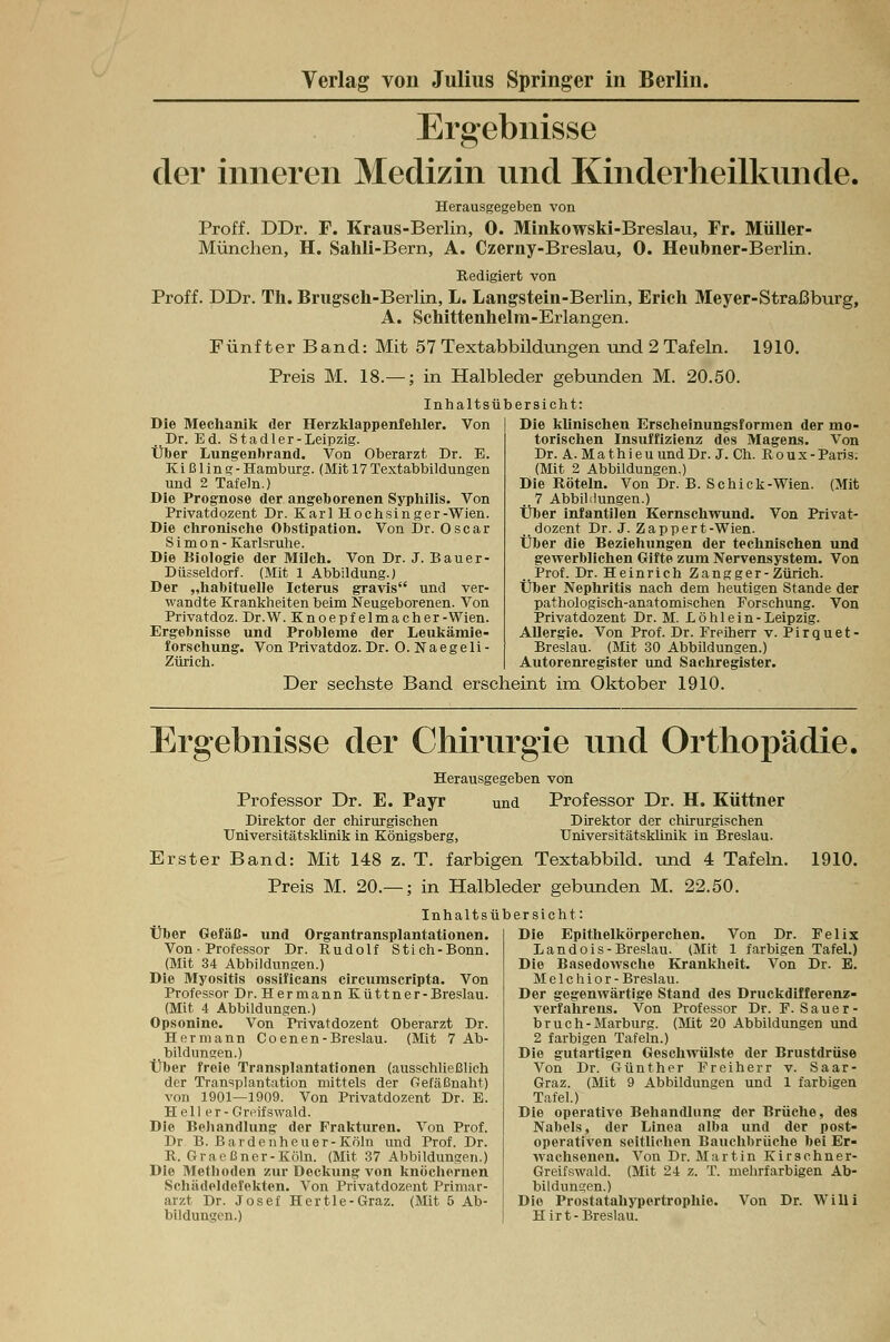 Ergebnisse der inneren Medizin und Kinderheilkunde. Herausgegeben von Proff. DDr. F. Kraus-Berlin, 0. Minkowski-Breslau, Fr. Müller- München, H. Sahli-Bern, A. Czerny-Breslau, 0. Heubner-Berlin. Redigiert von Proff. DDr. Th. Brugsch-Berlin, L. Langstein-Berlin, Erich Meyer-Straßburg, A. Schittenhelm-Erlangen. Fünfter Band: Mit 57 Textabbildungen und 2 Tafeln. 1910. Preis M. 18.— ; in Halbleder gebunden M. 20.50. Inhaltsübersicht: Die Mechanik der Herzklappenfehler. Von Dr. Ed. Stadt er-Leipzig. Über Lungenbrand. Von Oberarzt Dr. E. Ki ß 1 in g - Hamburg. (Mit 17 Textabbildungen und 2 Tafeln.) Die Prognose der angeborenen Syphilis. Von Privatdozent Dr. Karl Hochsinger-Wien. Die chronische Obstipation. Von Dr. Oscar Simon- Karlsruhe. Die Biologie der Milch. Von Dr. J. Bauer- Düsseldorf. (Mit 1 Abbildung.) Der „habituelle Icterus gravis und ver- wandte Krankheiten beim Neugeborenen. Von Privatdoz. Dr.W. Knoepf elma eher-Wien. Ergebnisse und Probleme der Leukämie- forschung. Von Privatdoz. Dr. O. Na egeli - Zürich. Die klinischen Erscheinungsformen der mo- torischen Insuffizienz des Magens. Von Dr. A. MathieuundDr. J. Ch. Roux-Paris. (Mit 2 Abbildungen.) Die Röteln. Von Dr. B. Schick-Wien. (Mit ..7 Abbildungen.) Über infantilen Kernschwund. Von Privat- dozent Dr. J. Zappert-Wien. Über die Beziehungen der technischen und gewerblichen Gifte zum Nervensystem. Von . Prof. Dr. Heinrich Zangger- Zürich. Über Nephritis nach dem heutigen Stande der pathologisch-anatomischen Forschung. Von Privatdozent Dr. M. Löhlein-Leipzig. Allergie. Von Prof. Dr. Freiherr v. Pirquet- Breslau. (Mit 30 Abbildungen.) Autorenregister und Sachregister. Der sechste Band erscheint im Oktober 1910. Ergebnisse der Chirurgie und Orthopädie. Herausgegeben von Professor Dr. E. Payr und Professor Dr. H. Küttner Direktor der chirurgischen Direktor der chirurgischen Universitätsklinik in Königsberg, Universitätsklinik in Breslau. Erster Band: Mit 148 z. T. farbigen Textabbild, und 4 Tafeln. 1910. Preis M. 20.— ; in Halbleder gebunden M. 22.50. Inhaltsü Über Gefäß- und Organtransplantationen. Von • Professor Dr. Rudolf Stich-Bonn. (Mit 34 Abbildungen.) Die Myositis ossificans circumscripta. Von Professor Dr. Hermann Küttner-Breslau. (Mit 4 Abbildungen.) Opsonine. Von Privatdozent Oberarzt Dr. Hermann Coenen-Breslau. (Mit 7 Ab- bildungen.) Über freie Transplantationen (ausschließlich der Transplantation mittels der Gefäßnaht) von 1901—1909. Von Privatdozent Dr. E. Hell er-Greifswald. Die Behandlung der Frakturen. Von Prof. Dr B. Bardenheuer-Köln und Prof. Dr. R. Graeßner-Köln. (Mit 37 Abbildungen.) Die Methoden zur Deckung von knöchernen Schädeldefekten. Von Privatdozent Primar- arzt Dr. Josef Hertle-Graz. (Mit 5 Ab- bildungen.) bersicht: Die Epithelkörperchen. Von Dr. Felix Landois-Breslau. (Mit 1 farbigen Tafel.) Die Basedowsche Krankheit. Von Dr. E. Melchior- Breslau. Der gegenwärtige Stand des Druckdifferenz- verfahrens. Von Professor Dr. F. Sauer- bruch - Marburg. (Mit 20 Abbildungen und 2 farbigen Tafeln.) Die gutartigen Geschwülste der Brustdrüse Von Dr. Günther Freiherr v. Saar- Graz. (Mit 9 Abbildungen und 1 farbigen Tafel.) Die operative Behandlung der Brüche, des Nabels, der Linea alba und der post- operativen seitlichen Bauchbrüche bei Er- wachsenen. Von Dr. Martin Kirschner- Greifswald. (Mit 24 z. T. mehrfarbigen Ab- bildungen.) Die Prostatahypertrophie. Von Dr. Willi Hirt-Breslau.