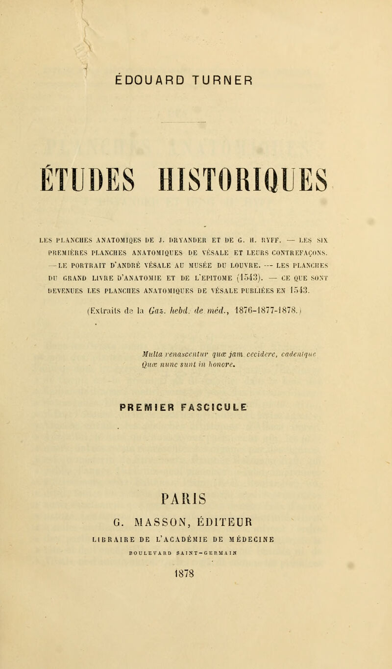 ETUDES HISTORIQUES LES PLANCHES ANATOMIGjES DE J. DRYANDER ET DE G. H. KYFK. — LES SIX PREMIERES PLANCHES ANATOMIQUES DE VESALE ET LEURS CONTREFACONS. —LE PORTRAIT D'ANDRE VESALE AU MUSEE DU LOUVRE. — LES PLANCHES Du GRAND LIVRE D'ANATOMIE ET DE L*EP1T0ME (1543). — CE QUE SONT DEVENUES LES PLANCHES ANATOMIQUES DE VESALE PUBLIEES EN 1543. (Extrails de la Gaz. hebd. de med., 1876-1877-1878., Mulla renascentur qua: jain cecidere, cadenlque Qua: nunc sunt in honore. PREMIER FÄSCSCULE PARIS G. MASSON, ED1TEUR LIBRAIRE DE L'ACADEMIE DE MEDECINE BOULEVARD SilSI-CERMAIlt 1878