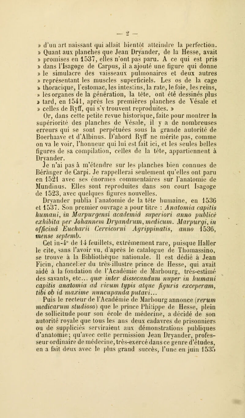 » d'un art naissant qui allait bientöt atteindre la perfection. » Quant aux planehes que Jean Dryander, de la Hesse, avait » promises en 1537, elles n'ont pas paru. A ce qui est pris » dans l'Isagoge de Carpus, il a ajoute une figure qui donne » le simulacre des vaisseaux pulmonaires et deux autres » representant les muscles superficiels. Les os de la cage * thoracique, l'estomac, les intestins, la rate, lefoie, les reins, » lesorganes de la generation, la tete, ont ele dessines plus » tard, en 1541, apres les premieres planehes de Yesale et » celles de Ryff, qui s'v trouvent reproduites. » Or, dans cette petite revue historique, faite pour montrer la superiorite des planehes de Yesale, il y a de nombreuses erreurs qui se sont perpetuees sous la grande autorite de Boerhaave et d'Albinus. D'abord Ryff ne merite pas, comme on va le voir, l'honneur qui lui est fait ici, et les seules belles figures de sa compilation, celles de la tete, appartiennent ä Dryander. Je n'ai pas ä m'etendre sur les planehes bien connues de Beränger de Carpi. Je rappellerai seulement qu'elles ont paru en 1521 avec ses enormes commentaires sur l'anatomie de Mundinus. Elles sont reproduites dans son court Isagoge de 1523, avec quelques figures nouvelles. Dryander publia l'anatomie de la tete bumaine, en 1536 et 1537. Son premier ouvrage a pour titre : Anatomia capitis humani, in Marpurgensi academid superiori anno publice exhibita per Johannem Dryandrum, medicum. Marpurgi, in officind Eucharii Cervicorni Agrippinatis, anno 1536, mense septemb. Gel in-4° de 14 feuillets, extremement rare, puisque Haller le eile, sans l'avoir vu, d'apres le catalogue de Thomassino, se trouve ä la ßibliotlieque nationale. II est dedie ä Jean Ficin, chancelier du tres-illustre prince de Hesse, qui avait aide ä la fondation de l'Academie de Marbourg, tres-estime des savants, etc.. quo? inter dissecandum nuper in humani capitis anatomia ad civum typis atque figuris exceperam, tibi ob id maxime nuneupandaputavi... Puis le recteur de l'Academie de Marbourg annonce (rerum medicarum studioso) quo le prince Philippe de Hesse, plein de sollicitude pour son ecole de medecine, a deeide de son autorite royale que tous les ans deux cadavres de prisonniers ou de supplicies serviraient aux demonstrations publiques d'anatomie; qu'avec cette permission Jean Dryander, profes- seur ordinaire de medecine, tres-exerce dans ce genre d'etudes, en a fait deux avec le plus grand Sucres, l'une en juiu 1535