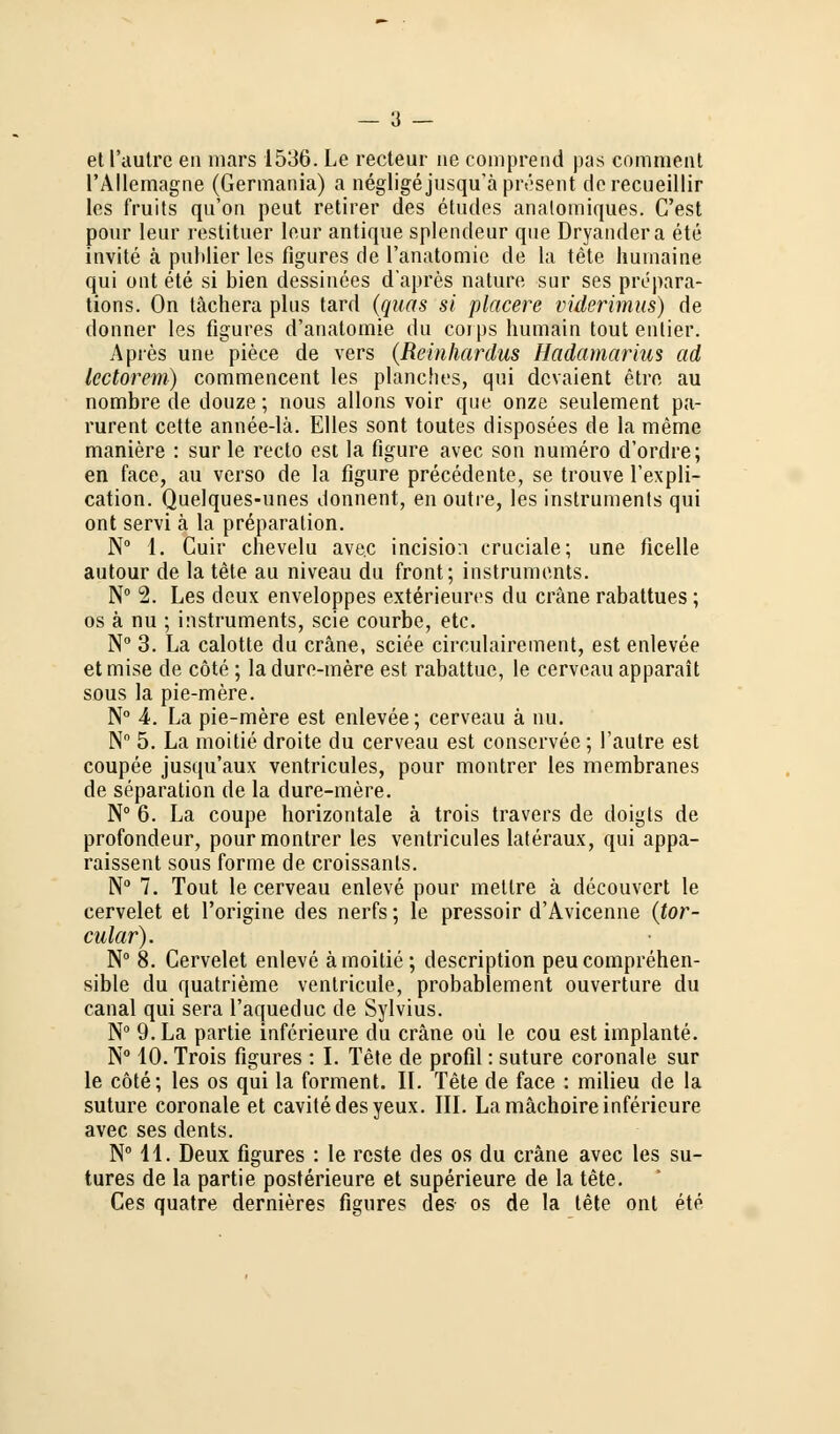 etl'autrc en mars 1536. Le recteur ne comprend pas comment l'Allemagne (Germania) a negligejusqu'ä present dcrecueillir los fruits qu'on peut retirer des etudes analomiques. C'est pour leur restituer leur antique splendeur que Dryandera ete invite ä puhlier les figures de l'anatomie de la tete hurnaine qui out ete si bien dessinees d'apres nature sur ses prepara- tions. On tächera plus tard (quas si placere viderimus) de donner les figures d'anatomie du coips humain tout enlier. Apres une piece de vers (Reinhardus Hadamarius ad Icctorem) commencent les planches, qui dcvaient etre au nombre de douze; nous allons voir que onze seulement pa- rurent cette annee-lä. Elles sont toutes disposees de la meme maniere : sur le recto est la figure avec son numero d'ordre; en face, au verso de la figure precedente, se trouve l'expli- cation. Quelques-unes donnent, en outre, les instrumenta qui ont servi ä la preparation. N° 1. Cuir cbevelu avec incision cruciale; une ficelle autour de la tete au niveau du front; Instruments. N° 2. Les deux enveloppes exterieures du eräne rabattues; os ä nu ; instruments, scie courbe, etc. N° 3. La calotte du eräne, sciee circulairement, est enlevee etmise de cöte ; ladure-mere est rabattue, le cerveau apparait sous la pie-mere. N° 4. La pie-mere est enlevee; cerveau ä nu. N° 5. La moitie droite du cerveau est conservee; l'autre est coupee jusqu'aux ventricules, pour montrer les membranes de Separation de la dure-mere. N° 6. La coupe horizontale ä trois travers de doigts de profondeur, pour montrer les ventricules lateraux, qui appa- raissent sous forme de croissants. N° 7. Tout le cerveau enleve pour mellre ä decouvert le cervelet et l'origine des nerfs; le pressoir d'Avicenne (tor- cular). N° 8. Cervelet enleve ä moitie ; description peueomprehen- sible du quatrieme ventricule, probablement ouverture du canal qui sera l'aqueduc de Sylvius. N° 9. La partie inferieure du eräne oü le cou est implante. N° 10. Trois figures : I. Tete de profil: suture coronale sur le cöte; les os qui la forment. IL Tete de face : milieu de la suture coronale et cavitedesyeux. III. La mächoire inferieure avec ses dents. N° 11. Deux figures : le roste des os du eräne avec les su- tures de la partie posterieure et superieure de la tete. Ces quatre dernieres figures des os de la tete ont ete