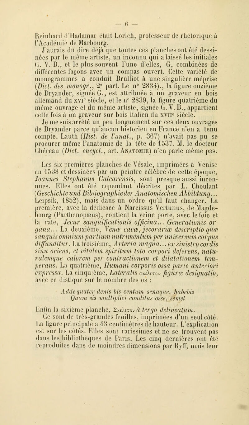 Reinhard d'Hadamar etait Lorich, prolesseur de rhetorique ä l'Academie de Marbourg. J'aurais du dire dejä que toutes ces planchesont ete dessi- nees par le meme artiste, im inconnu qui alaisse les initiales G. V. B., et le plus souvent l'une d'elles, G, combinees de differentes facons avec un compas ouvert. Cette variete de monogrammes a conduit Brulliot ä une singuliere meprise {Dict. des monogr., 2e part. Le n° 2834)., la figure onzieme de Dryander, signee G., est altribuee ä un graveur en bois allemand du xvie siecle, et le n° 2839, la figure qUatrieme du meme ouvrage et du meine artiste, signee G. V. B., appartient cette fois ä un graveur sur bois italien du xvip siecle. Je me suis arrele un peu longuement sur ces deux ouvrages de Dryander parce quaucun Historien en France n'en a tenu compte. Lauth (Hist. de Vnnat., p. 367) n'avait pas pu se procurer meme l'anatomie de la tete de 1537. M. le docteur Chereau (Dkt. encycl., art. Anatomie) n'en parle meme pas. Les six premieres planches de Vesale, imprimees ä Venise cn 1538 etdessinees par un peintre celebre de cette epoque, Joannes Stephanus Calcarensis, sont presque aussi incon- nues. Elles ont ete copendant decrites par L. Choulant (Geschichte und Bibliographie der Anatomischen Abbildung... Leipsik, 1852), mais dans un ordre qu'il faut changer. La premiere, avec la dedicace ä Narcissus Vertunus, de Magde- bourg (Parthenopceus), contient la veine porte, avec lefoie et la rate, Jecur sanguißcationis officina... Generationis Or- gana... La deuxieme, Venw cavce, jeeorarice descriplio quw sanguis ömnium partium nutrimentum per Universum corpus diffunditur. Latroisieme, Arteria magna... exsinistrocordis sinu oriens, et vitalem spiritum toto eorpori deferens, natu- ralemque calorem per contractionem et dilatationem tem- perans. La quatneme, Humani corporis ossa parte anteriori expressa. La cinquieme, Lateralis o-xeXstou figura? designatio, avec ce distique sur le nombre des os : Addcquiitcr denis bis centnm senaque, habebis Quam sis multiplici conditus ossc, semel. Enfin la sixieme planche, ZxeXrrovä tergo delineatum. Ce sont de tres-grandes feuilles, imprimees d'un seulcöle. La figure principale a43 centimetresdehauteur. L'explication est sur les cötes. Ellcs sont rarissimes et ne se trouvent pas dans les bibliotheques de Paris. Les cinq dernieres ont ete reproduites dans de moindres dimensions par Ry(T, mais leur