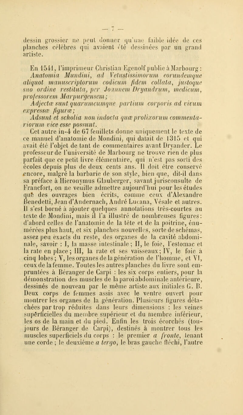 dessin grossier ne peul donuer qu'une faible idee de cos planches celebres qui avaient i!te dessinees par un grand artiste. En 1541, Pimprimeur Christian Egenolf publie ä Marbourg: Anatomia Mundini, ad Vetustissiinorum eorimdemque aliquot manuscriptoruni codicum fidem collata, justoque suo ordine restiluta, per Joannem Bryandrum, mcdicwm, professorem Marpurgensem; Adjectw sunt quarumcumque partium corporis ad vivum ex presset figurw; Adsunt et scholia non indocla quee prolixorum commenta- riorum vice esse possunt. Cet autre in-4 de G7 feuillets donne uniquement le texte de ce manuel d'anatomie de Mondini, qui datait de 1315 et qui avait ete l'objet de tant de commentaires avant Dryander. Le professeurde l'üniversite de Marbourg ne trouve rien de plus parfait que ce petit livre elementaire, qui n'est pas sorti des ecoles depuis plus de deux cents ans. II doit etre conserve encore, malgre la barbarie de son style, bien que, dit-il dans sa preface ä Hieronymus Glauberger, savant jurisconsulte de Francfort, on ne veuille admettre aujourd'bui pour les etudes que des ouvrages bien ecrits, comme ceux d'Alexandre ßenedetti, Jean d'Andernach, Andre Lucana, Vesale et autres. II s'est borne ä ajouter quelques annolalions tres-courtes au texte de Mondini, mais il Ta illustre de nombreuses figures: d'abord celles de l'anatomie de la tete et de la poitrine, enu- merees plus baut, et six planches nouvellcs, sorte de Schemas, assez peu exaets du reste, des organes de la cavite abdomi- nale, savoir : I, la masse intestinale; II, le foie, l'estomac et la rate en place; III, la rate et ses vaisseaux; IV, le foie. ä cinq lobes; V, les organes de lageneration de 1 homme, et VI, ccuxdelafemme. Toutes les autres planches du livre sont em- pruntees ä Beranger de Carpi : les six corps entiers, pour la demonstration des muscles de laparoi abdominale anterieure, dessines de nouveau par le meine artiste aux initiales G. B. Deux corps de femmes assis avec le ventre ouvert pour muntrer les organes de la generation. Plusieurs figures cleta- chees par trop reduites dans leurs dimensions : les veines supßrficielles du membre superieur et du membre inferieur, les os de la main et du pied. Enfm les trois ecorches (tou- jours de Beranger de Carpi), destines ä montrer tous les muscles superficiels du corps : le premier a fronte, tenant une corde ; le deuxieme a tergo, le bras gauche flechi, l'autre