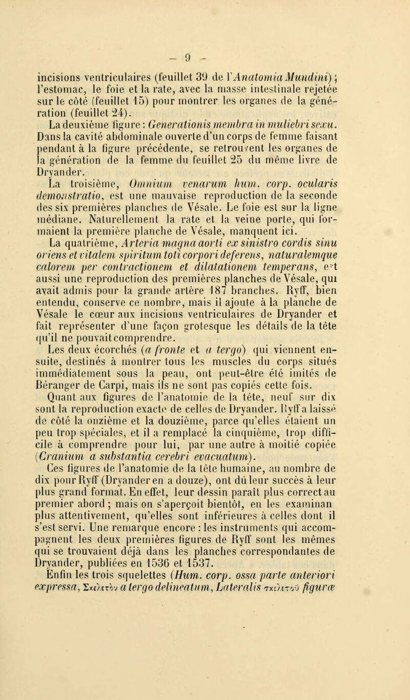 incisions ventriculaires (feuillet 39 de 1'Anatomia Mundini); l'estomac, le foie et la rate, avec la masse intestinale rejetee sur le cöte (feuillet 15) pour montrer les organes de la gene- ration (feuillet 24); Ladeuxieme figure: Generationis membra in muliebrisescu. Dans la cavite abdominale ouverted'uncorps de femnie faisant pendant ä la figure precedente, se retrou^ent les organes de la generation de la femnie du feuillet 25 du meme livre de Dryander. La troisieme, Oinnium venarum hum. corp. ocularis demonstratio, est une mauvaise reproduction de la seconde des six premieres planches de Vesale. Le foie est sur la ligne mediane. Naturellement la rate et la veine porte, qui for- maient la premiere planche de Vesale, manquent ici. La quatrieme, Arteria magna aorti exsinistro cordis sinu oriens et vitalem spiritum Mi corpori deferens, naturalemque calorem per contractionem et dilatationem temperans, e-t aussi une reproduction des premieres planches de Vesale, qui avait admis pour la grande artere 187 branches. Ryff, bien entendu, conserve ce nornbre, mais il ajoute ä la planche de Vesale le cceur aux incisions ventriculaires de Dryander et fait representer d'une facon grotesque les details de la tete qu'il ne pouvaitcomprendre. Les deux ecorches (a fronte et a tergo) qui viennent en- suite, destines ä montrer tous les muscles du corps situes immediatement sous la peau, ont peut-elre ete imites de ßeranger de Carpi, mais ils ne sont pas copies cette fois. Quant aux figures de 1'anatomie de la tete, neuf sur dix sont la reproduction exactc de celles de Dryander. Hytfa laisse de cöte la onzieme et la douzieme, parce qu'elles etaient un peu trop speciales, et il a remplace la cinquieme, trop diffi- cile ä comprendre pour lui, par une autre ä moitie copiee {Cranium a substantia cerebri evacuatum). Ces figures de 1'anatomie de la tele humaine, au nombre de dix pour Ryff (Dryander en a douze), ont düleur succes ä leur plus grand format. En effet, leur dessin parait plus correctau premier abord ; mais on s'apercoit bientöt, en les examinan plus attentivement, qu'elles sont inferieures ä celles dont il s'est servi. Une remarque encore : les instrumenta qui accom- pagnent les deux premieres figures de Ryff sont les memes qui se trouvaient dejä dans les planches correspondantes de Dryander, publiees en 1536 et 1537. Enfui les trois squelettes (Hum. corp. ossa parte anteriori pxpressa, Exe^-nb* a tergodelineatum, Lateralis <rxzltzov figurce