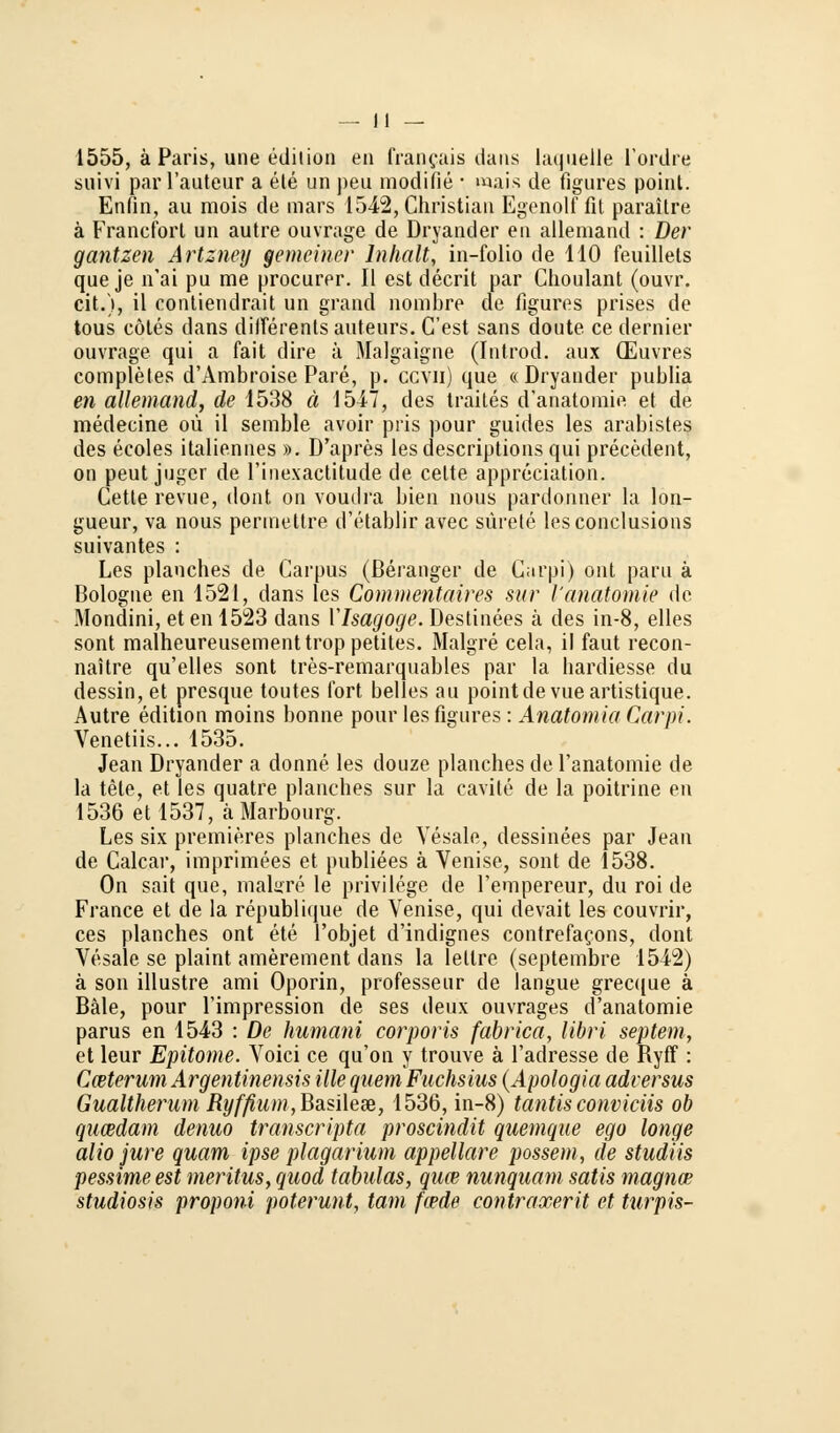 1555, ä Paris, une edition en francais dans laquelle l'ordre suivi par l'auteur a ele un peu modifie ■ wais de figures point. Enfin, au mois de mars 1542, Christian Egenolf fit paraitre ä Francfort un autre ouvrage de Dryander en allemand : Der gantzen Artzney gemeiner Inhalt, in-folio de HO feuillets queje n'ai pu rae procurer. II est decrit par Choulant (ouvr. cit.), il contiendrait un grand nombre de figures prises de tous cötes dans diiTerents auteurs. C'est sans doute ce dernier ouvrage qui a fait dire ä Malgaigne (Introd. aux (Euvres compleles d'Ambroise Pare, p. ccvii) que «Dryander publia en allemand, de 1538 ä 1547, des traites d'anatomie et de medecine oü il semble avoir pris pour guides les arabistes des ecoles italiennes ». D'apres Les descriptions qui precedent, on peut juger de l'inexactitude de celte appreciation. Cetle revue, dont on voudra bien nous pardonner la lon- gueur, va nous pennettre d'etablir avec sürete lesconclusions suivantes : Les planches de Carpus (ßeranger de Garpi) ont paru ä Bologne en 1521, dans les Commentaires sur l'anatomie de Mondini, et en 1523 dans VIsagoge. Destinees ä des in-8, elles sont malheureusementtroppetites. Malgre cela, il faut recon- naitre qu'elles sont tres-remarquables par la hardiesse du dessin, et presque toutes fort belies au pointdevueartistique. Autre edition moins bonne pour les figures : Anatomia Carpi. Venetiis... 1535. Jean Dryander a donne les douze planches de l'anatomie de la tele, et les quatre planches sur la cavite de la poitrine en 1536 et 1537, äMarbourg. Les six premieres planches de Vesale, dessinees par Jean de Calcar, imprimees et publiees ä Venise, sont de 1538. On sait que, malarre le privilege de l'empereur, du roi de France et de la republique de Venise, qui devait les couvrir, ces planches ont ete l'objet d'indignes contrefacons, dont Vesale se plaint amerement dans la lettre (septembre 1542) ä son illustre ami Oporin, professeur de langue grec((ue ä Bäle, pour Timpression de ses deux ouvrages d'anatomie parus en 1543 : De humani corporis fabrica, libri Septem, et leur Epitome. Voici ce qu'on y trouve ä l'adresse de Ryff: Caiterum Argentinensis ille quem Fuchsins (Apologia adversus Gualtherum Ryfßum ,Basilea3, 1536, in-8) tantis convieiis ob queedam denuo transcripta proscindit quemque ego longe alio jure quam ipse plagarium appellare possem, de studiis pessime est meritus, quod tabulas, quw nunquam satis magna? studiosis proponi poterunt, tarn feede contraxerit et turpis-