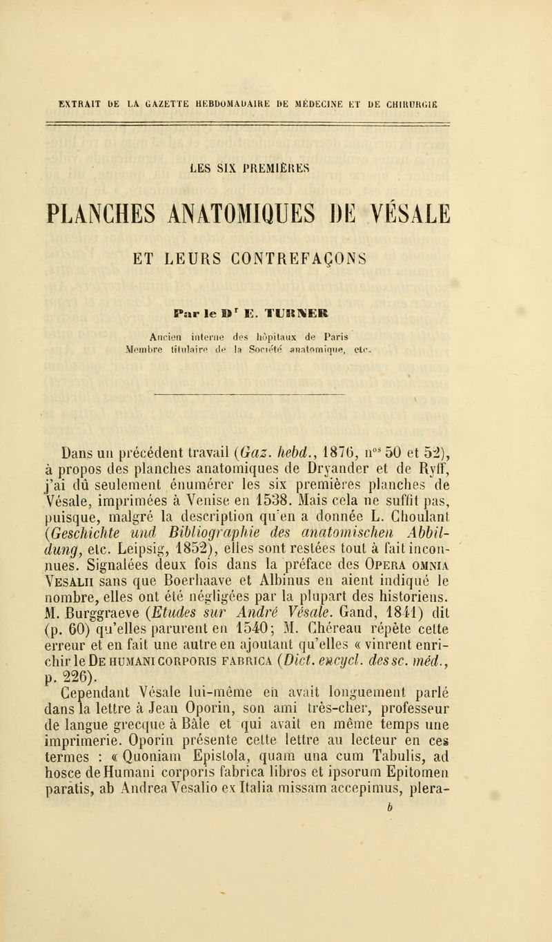 EXTRAKT bE l.A GAZETTE HEBD0MAUA1KE I>E MEDEC1NE ET DE CHIHUKMfi LES SIX PREMlERES PLANCHES ANATOMIQUES DE VESALE ET LEURS CONTREFAQONS Par le Dr E. TURNER Ancien interne des höpitaux de Paris Membre litulaire de l.i Society anatoraique, etc. Dans uit precedent travail (Gaz. hebd., 187(3, noä50 et 52), ä propos des planches anatomiques de Dryander et de Ryff, j'ai du seulement enumerer les six premieres planches de Vesale, imprimees ä Venise en 1538. Mais cela ne suffit pas, puisque, malgre la description qifen a donnee L. ChoulanI (Geschichte und Bibliographie des anatomischen Abbil- dung, etc. Leipsig, 1852), elles sont restees tout ä fait incon- nues. Signalees deux fois dans la preface des Opera omnia Vesalii sans que Boerhaave et Albinus en aient indique le nombre, elles ont ete negligces par la plupart des historiens. M. Burggraeve (Etades sur Andre Vesale. Gand, 18-11) dit (p. 60) qu'elles parurent en 1540; M. Chereau repete cette erreur et en fait une autreen ajoulant qu'elles « vinrent enri- chirle De humani corporis fabrica (Dict. eucycl. des sc. med., p. 226). Cependant Vesale lui-meme en avait longuement parle dans la lettre ä Jean Oporin, son ami tres-cher, professeur de langue grecque ä Bäle et qui avait en meine temps une imprimerie. Oporin presente cette lettre au lecteur en ces termes : « Quoniam Epislola, quam una cum Tabulis, ad hosce de Humani corporis fabrica libros et ipsorum Epitomeu paratis, ab Andrea Vesalio ex Italia missam accepimus, plera- b