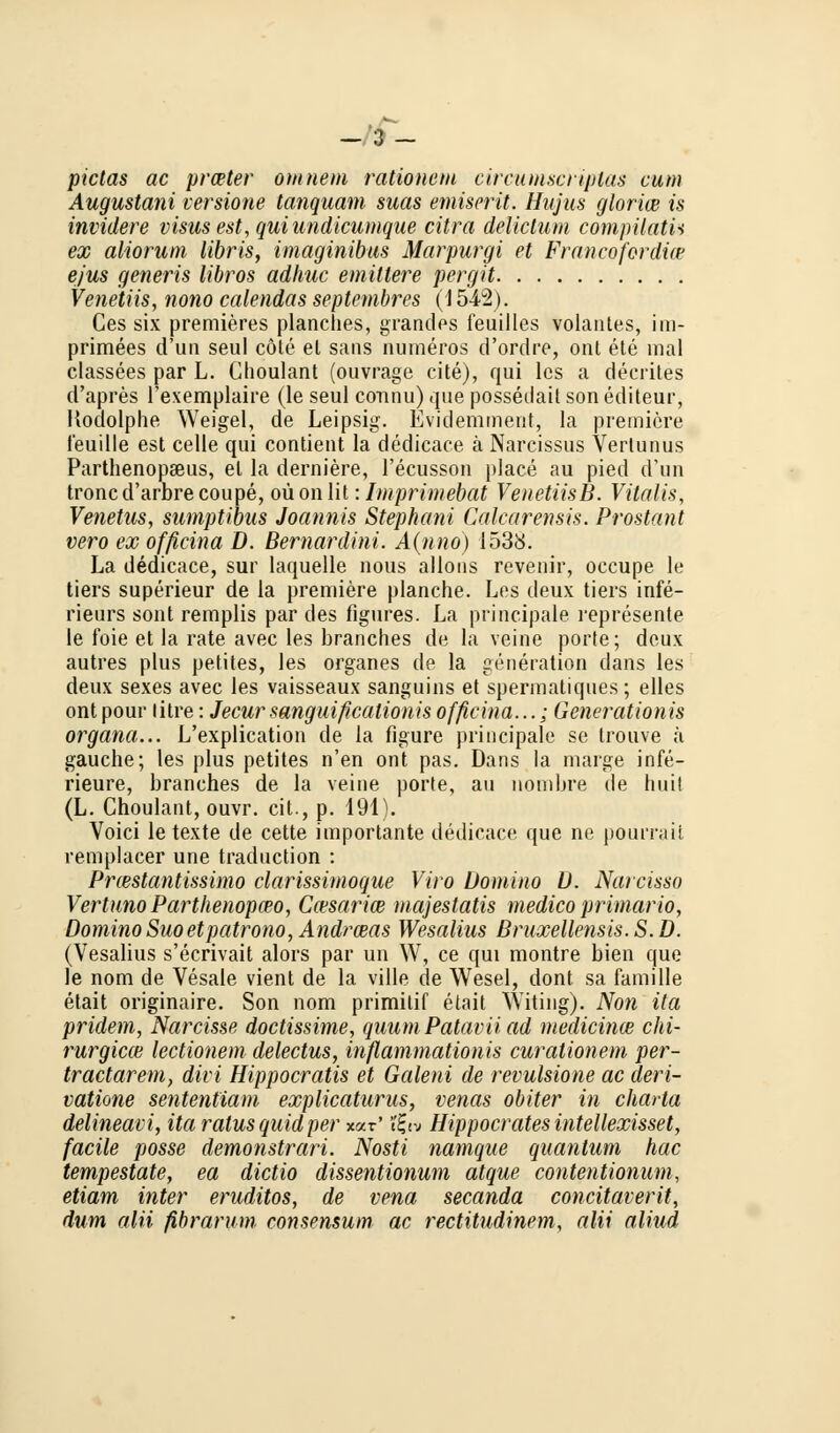 -3- pictas ac praeter omnem raiionem circumscriptas cum Augustani versione tanquam suas emiserü. Hujus gloriae is invidere visus est, quiundicumque citra delirium compilatU ex aliorum libris, imaginibus Marpurgi et Francofordice ejus generis libros adhuc emiltere pergit Venetiis, nono calendas septembres (1542). Ces six premieres planches, grandes feuilles volantes, iin- primees d'un seul cöte el saus numeros d'ordre, ont ete mal classees par L. Choulant (ouvrage cite), qui lcs a decrites d'apres l exemplaire (le seul connu) que posseilait son editeur, Kodolphe Weigel, de Leipsig. Evidemment, Ia premiere f'euille est celle qui contient la dedicace ä Narcissus Verlunus ParthenopaBus, el la derniere, l'ecusson place au pied d'un troncd'arbrecoupe, oüonlit: Imprimebat VenetiisB. Vitalis, Venetus, sumpübus Joannis Stephani Calcarensis. Prostant vero ex ofßcina D. Bernardini. A(nno) 1538. La dedicace, sur laquelle nous allons revenir, occupe le tiers superieur de la premiere planche. Les deux tiers infe- rieurs sont remplis par des figures. La principale represente le foie et la rate avec les branches de la veine porte; deux autres plus petites, les organes de la generation dans les deux sexes avec les vaisseaux sanguins et spermatiques; elles ont pour litre: Jecur sanguißcalionis officina...; Generationis Organa... L'explication de la figure principale se trouve ä gauche; les plus petites n'en ont pas. Dans la marge infe- rieure, branches de la veine porte, au nombre de hiiit (L. Choulant, ouvr. cit., p. 191). Voici le texte de cette importante dedicace que ne pourraii remplacer une traduction : Pnestantissimo clarissinwque Viro Domino U. Narcisso VertunoParthenopceo, Ccesarice majestatis medico primaria, Domino Suoetpatrono, Andrnas Wesalius Bruxellensis. S. D. (Vesalius s'ecrivait alors par un W, ce qui montre bien que le nom de Vesale vient de la ville de Wesel, dont sa famille etait originaire. Son nom primitif etait Witing). Non ita pridem, Narcisse doctissime, quum Patavii ad meaicince chi- rurgicce lectionem delectus, inflammationis curationem per- tractarem, divi Hippocratis et Galeni de revulsione ac deri- vatione sententiam explicaturus, venas obiter in Charta delineavi, ita ratus quid per %a.v' ?£«« Hippocratesintellexisset, facile posse demonstrari. Nosti namque quantum hac tempestate, ea dictio dissentionum atque contentionum, etiam inter eruditos, de vena secanda concitaverit, dum alii fibrarum consensum ac rectitudinem, alii aliud