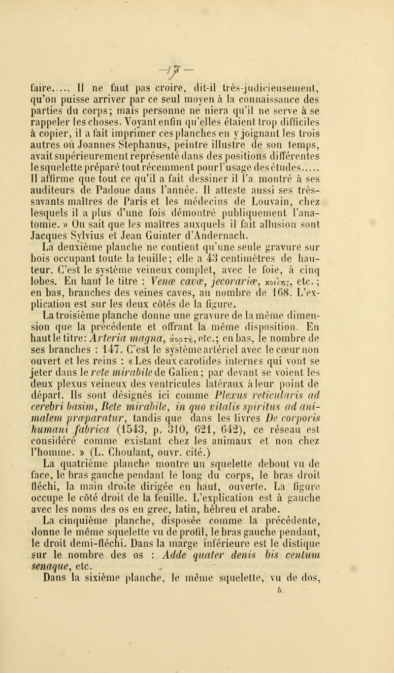 qu'on puisse arriver par ce seul moyen ä la connaissance des parties du corps; mais personne ne niera qii'il ne serve ä se rappeler leschoses. Voyantenfin qu'elles etaient trop difficiles ä copier, il ä fait imprimer cesplanches en y joignant les trois autres oü Joannes Stephanus, peintre illustre de son temps, avaitsuperieurementrepresentedans des positions differentes lesquelette prepare toutrecemmenl pomi'usage desetudes 11 affirme que tout ce qu'il a fait dessiner il l'a montre ä ses auditeurs de Padoue dans l'annee. II atteste aussi ses tres- savants raaitres de Paris et les medecins de Louvain, chez lesquels il a plus d'une Ibis demontre publiqucment l'ana- tomie. a On sait que les maitres auxquels il fait allusion sont Jacques Sylvius et Jean Guinter d'Andernach. La deuxieme planclie ne contient qu'une seule gravure sur bois occupant toute la teuille; eile a 43 centimetres de häu- teur. C'est le Systeme veineux complet, avec le foie, ä cinq lobes. En baut le titre : Vence cavce, jecoraria?, xoiIvk, etc.; en bas, branches des veines caves, au nombre de 168. L'ex- plication est sur les deux cötes de la figure. Latroisiemeplancbe donne une gravure de la meine dimeu- sion que la precedente et offrant la meine disposition. En haut le titre: Arteria magna, aopng,etc.; enbas, le nombre de ses branches : 147. C'est le Systeme arteriel avec lecceurnon ouvert et les reins : «Les deuxcarotides internes qui vont se jeter dans le rete mirabilede Gaben; par devant se voient les deux plexus veineux des ventricules lateraux äleur point de depart. Ils sont designes ici comme Plexus reticularis ad cerebri basim, Rete mirabile, in quo vitalis Spiritus ad ani- malem piwparatur, tandis que dans les livres De corporis humani fabrica (1543, p. 310, 621, 642), ce reseau est considere comme existant chez les animaux et non chez l'homme. » (L. Choulant, ouvr. cite.) La quatrieme planche montre un squelette debout vu de face, le bras gauche pendant le long du corps, le bras droit flechi, la main droite dirigee en haut, ouverte. La figure occupe le cöte droit de la feuille. L'explicalion est ä gauche avec les noms des os en grec, latin, hebreu et arabe. La cinquieme planche, disposee comme la precedente, donne le meine squelette vu deprofil, lebras gauche pendant, le droit demi-flechi. Dans la marge inferieure est le distique sur le nombre des os : Adde quater denis bis centum senaque, etc. Dans la sixieme planche, le meine squelette, vu de dos, b.