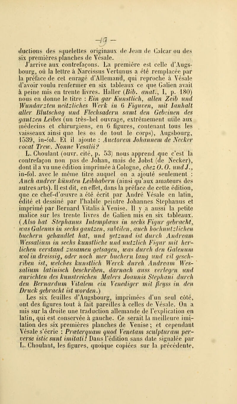 - 7 - ductions des squelettes originaux de Jean de Galcar ou des six premicres planches de Vesale. J'arrive aux contrefacons. La premiere est celle d'Augs- bourg, oü la lettre ä Narcissus Vertunus a ete remplacee par la preface de cet eiirage d'Allemand, qui reproche ä Vesale d'avoir voulu renfermer en six tableaux ce que Galien avait ä peine mis en trente livres. Haller (Bib. anat., I, p. 180) nous en donne le titre : Ein gar Kunstlich, allen Zeib und Wundärzten nützliches Werk in 0 Figuren, mit Ianhalt aller Blutschag und Flechsadern samt den Gebeinen des gantzen Leibes (im ires-bel ouvrage, extremement uiile aux medecins et chirurgiens, en G figures, contenant tous les vaisseaux ainsi que les os de tout le corps), Augsbourg, 1539, in-fol. Et il ajoute : Auctorem Johannem de Necker locat Trew. Nonne Vesalii? L. Choulant (ouvr. cite, p. 53) nous apprend que c'est la eontrefacon non pas de Johan, mais de Jobst (de Necker), dont il a vu une edition imprimee cä Cologne, chez 0.0. undJ., in-fol. avec le meine titre auquel on a ajoute seulement : Auch andrer kilnsten Leibhabern (ainsi qu'aux amateurs des autresarts). II estdit, en effet, dans la preface de cetle edition, que ce chef-d'oauvre a ete ecrit par Andre Vesale en latin, edite et dessine par l'habile peintre Johannes Stephanus et imprime par Bernard Vitalis ä Venise. 11 y a aussi la petite malice sur les trente livres de Galien mis en six tableaux. (Also hat Stephanus Intemplceus in sechs Figur gebracht, was Galenus in sechs gantzen, subtilen, auch hochnutzlichen buchern gehaudlet hat, und yetzund ist durch Andream Wessaliutn in sechs kunstliche und nutzlich Figur mit her- lichen verstand zusamen getsagen, was durch den Galenuni wol in dreissig, oder noch mer buchern lang und vil gesch- riben ist, welches kunstlich Werck dureh Andream Wes- salium latinisch beschriben, darnach auss verlegen und anrichten des kunstreichen Malers Joannis Stephani durch den Bernarduni Vitalem ein Venediger mit fleyss in den Druck gebracht ist worden.) Les six feuilles d'Augsbourg, imprimees d'un seul cöte, ont des figures tout ä fait pareilles ä Celles de Vesale. On a mis sur la droite une traduction allemande de rexplicalion en latin, qui est conservee ä gauche. Ce serait la meilleure Imi- tation des six premieres planches de Venise; et cependant Vesale s'ecrie : Prcelerquam quod Venetam sculpturam per- verse isticsunt imitatit Dans l'edition sans date signalee par L. Choulant, les figures, quoique copiees sur la precedente,