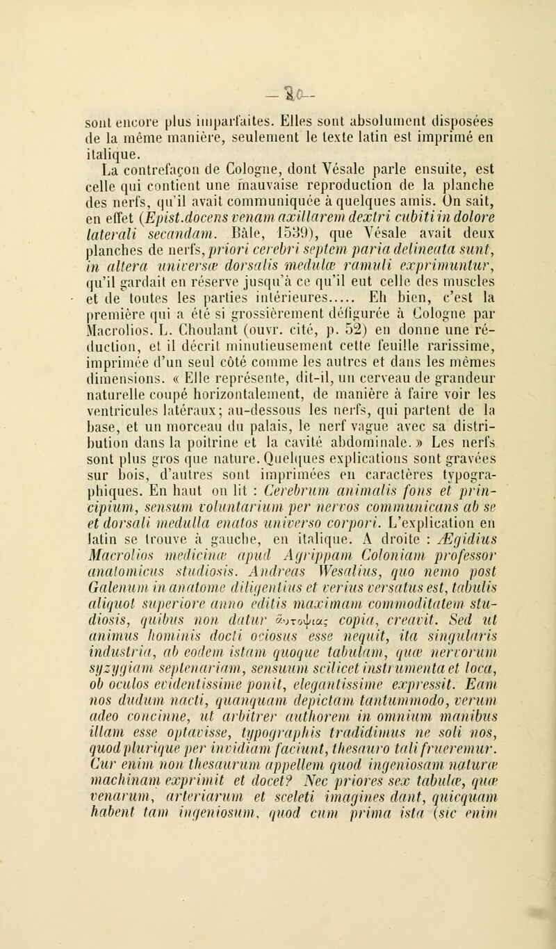 sont encore plus iiiipai'faites. Elles sont absolunient disposees de la meme maniere, seulement le texte latin est imprime en italique. La contrefacon de Cologne, dont Vesale parle ensuite, est celle qui contient une mauvaise reproduction de la planche des nerfs, qu'il avait comrouniquee ä quelques amis. ün sait, en effet (Epist.docens venam axillarem dexlri cubiti in dolore laterali secandam. Bäle, 1539), que Vesale avait deux planches de nerfs,priori cerebri Septem paria delineata sunt, in altera universce dorsalis medulce ramuli exprimuntur, qu'il gardait en reserve jusqu'ä ce qu'il eut celle des muscles et de toutes les parties interieures Eh bien, c'est la premiere qui a ete si grossierement defiguree ä Cologne par Maciolios. L. Choulant (ouvr. cite, p. 52) en donne une re- duction, et il deerit minulieusement cette feuille rarissime, imprimee d'un seul cöte comme les autrcs et dans les memes dimensions. « Elle represente, dit-il, un cerveau de grandeur naturelle coupe horizontaleinent, de maniere ä faire voir les ventricules lateraux; au-dessous les nerfs, qui partent de la base, et un morceau du palais, le nerf vague avec sa distri- bution dans la poitrine et la cavite abdominale.)) Les nerfs sont plus gros que nature. Quelques explications sont gravees sur bois, d'autres sont imprimees en caracteres typogra- phiques. En haut on lit : Cerebrum animalis fons et prin- cipium, sensum voluntarium per nervös communicans ab se et dorsali medulla enatos universo corpori. L'explication en latin se trouve ä gauclie, en italique. A droitc : Mgidius Macrolios medianen apud Agrippam Coloniam professor anatomicus studiosis. Andreas Wesalius, quo nemo post Galenum in anatome diligenlius et verius versatus est, tabülis aliquot superiore anno editis maximam commoditatem stu- diosis, quibus non datur «urovjna,- copia, creavit. Sed ut animus hominis docti ociosus esse nequit, ita singularis industria, ab eodem istam quoque tabulam, quw nervorum syzygiam seplenariam, sensuum scilicet instrumenta et loca, ob oculos evidentissime ponit, elegantissime expressit. Eam nos dudum nacti, quanquam depietam tantiimmodo, verum adeo concinne, ut arbitrer authorem in omnium manibus illam esse optavisse, typographis tradidimus ne soli nos, quodplurique per invidiam faciunt, tliesauro talifrueremur. Cur enim non thesaurum appellem quod ingeniosam natura* machinam exprimit et docet? Nee priores sex tabulce, qua' venarum, arleriarum et sceleti imagines dant, quiequam habent tarn ingeniosam, quod cum prima ista (sie enim