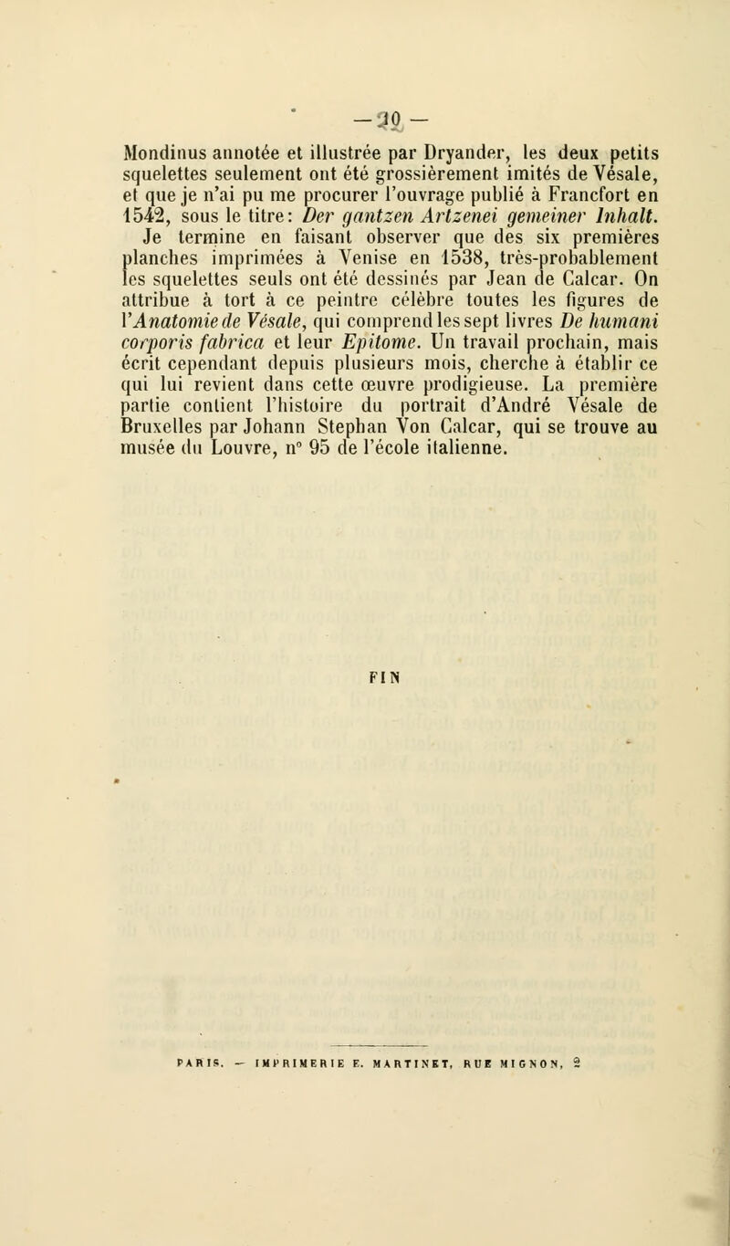 -JO - Mondinus annotee et illustree par Dryander, les deux petits squelettes seulement ont ete grossierement imites de Vesale, et que je n'ai pu me procurer l'ouvrage publie ä Francfort en 1542, sous le titre: Der ganizeri Artzenei gemeiner Inhalt. Je termine en faisant observer que des six premieres planches imprimees ä Venise en 1538, tres-probablement les squelettes seuls ont ete dessines par Jean de Calcar. On attribue ä tort ä ce peintre celebre toutes les flgures de YAnatomie de Vesale, qui comprendlessept llvres De humani corporis fabrica et leur Epitome. Un travail prochain, mais ecrit cependant depuis plusieurs mois, chercbe ä etablir ce qui lui revient dans cette ceuvre prodigieuse. La premiere partie contient l'bistoire du portrait d'Andre Vesale de Bruxelles par Johann Stephan Von Galcar, qui se trouve au musee du Louvre, n° 95 de l'ecole italienne. FIN PABIS. - IMt'RtMERIE E. MARTINET, RDE MIGNON,