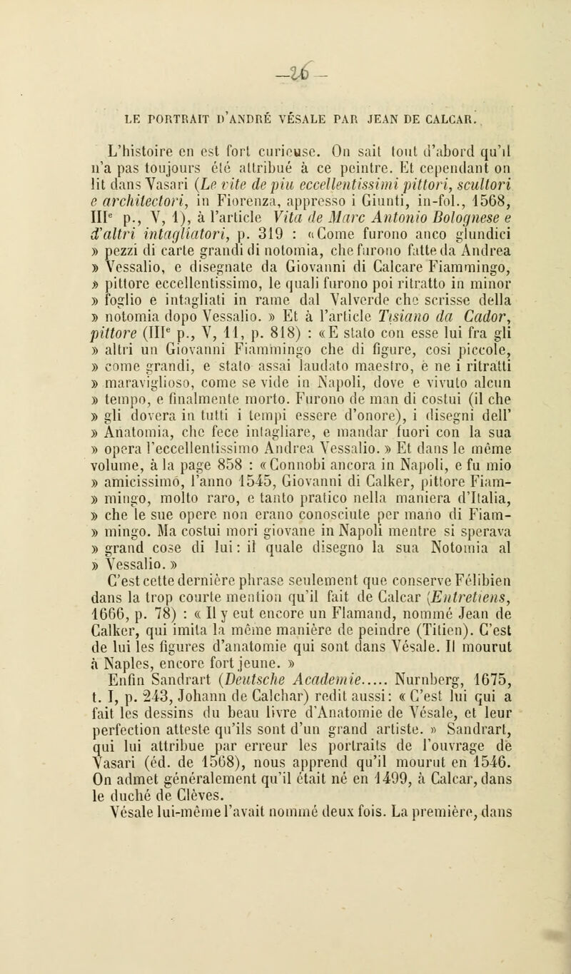 -i£- LE PORTRAIT D ANDRE VESALE PAR JEAN DE CALCAR. L'histoire en est fort curiousc. On sait tont d'abord qu'il n'a pas toujours ele attribue ä ce pcintre. Et cependant on lit dans Vasari (Le rite de piu eccellentissimi pittori, scultori e architectori, in Fiorenza, appresso i Giunti, in-fol., 1568, IIIe p., V, 1), ä l'article Vita de Marc Antonio Bolognese e d'altri intagliatori, p. 319 : «Come furono anco glundici » pezzi di carte grandidi notomia, che furono fatteda Andrea » Yessalio, e disegnalc da Giovanni di Calcare Fiammingo, » pittore eccellentissimo, le quali furono poi ritratto in minor » foglio e intagliati in rame dal Valverde che scrisse della » notomia dopo Vessalio. » Et ä l'article Tisiano da Cador, pittoi^e (IIIe p., V, 11, p. 818) : «E stato con esse lui fra gli » altri un Giovanni Fiammingo che di figure, cosi piccole, » come grandi, e stalo assai laudato maeslro, e ne i ritralti » maraviglioso, come se vide in Napoli, dove e vivuto alcun » tempo, e finalmente morto. Furono de man di costui (il che » gli dovera in tutti i tempi essere d'onore), i disegni dell' » Anatomia, che fece intagliare, e mandar fuori con la sua » opera reccellentissimo Andrea Yessalio. » Et dans le meine volume, ä la page 858 : «Connobi ancora in Najtoli, e fu mio » amicissimo, l'anno 1545, Giovanni di Calker, pittore Fiam- » mingo, molto raro, e tanto pratico nella maniera d'Italia, » che le sue opere non erano conosciute per mano di Fiam- » mingo. Ma costui mori giovane in Napoli mentre si sperava » grand cose di lui: il quäle disegno la sua Notomia al » Vessalio.» C'estcettederniere phrase seulement que conserveFelibien dans la trop courte mention qu'il fait de Calcar {Entretiens, 1666, p. 78) : « II y eut encore un Flamand, nomine Jean de Calker, qui imita la meine maniere de peindre (Titien). C'est de lui les figures d'anatomie qui sont dans Vesale. II mourut ä Naples, encore fort jeune. » Enfin Sandrart (Deutsche Academie Nürnberg, 1675, t. I, p. 213, Johann de Calchar) redit aussi: « C'est lui qui a fait les dessins du beau livre d'Anatomie de Vesale, et leur perfection atteste qu'ils sont d'un grand artiste. » Sandrart, qui lui attribue par erreur les portraits de Touvrage de Vasari (ed. de 1568), nous apprend qu'il mourut en 1546. On admet generalement qu'il etait ne en 1499, a Calcar, dans le duche de Cleves. Vesale lui-meme l'avait nomine deux fois. La premiere, dans