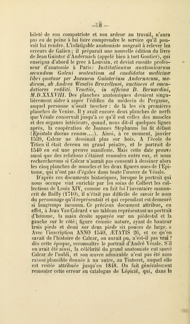 -tft- bilete de son compatriote et son ardeur au travail, n'aura pas eu de peine ä lui faire comprendre le Service qu'il pou- vait lui rendre. L'infatigable anatomisle songeait ä relever les erreurs de Galien; il preparait une nouvelle edition du livre de Jean Guinter d'Andernach (appele bien ä fort Gontier), qui enseigna d'abord le grec aLouvain, et devint ensuite profes- seur d'anatomie ä Paris: Institutionum anatomicaruni secundum Galeni sententiam ad candidatos mediciwe libri quatuor per Joannem Guinterium Andernacum, me- dicum, ab Andrea Wesalio Bruxellensi, auctiores et emen- datiores redditi. Vcnetiis, in officina D. Bernardini, M.D.XXXVH1. Des planches anatomiques devaient singu- lierement aider ä saper l'edifice du medecin de Pergame, auquel personne n'osait toucher : de lä les six premieres planches de Venise. II y avait encore deux planches de nerfs que Vesale conservait jusqu'ä ce qu'il eut Celles des muscles et des organes interieurs, quand, nous dit-il quelques lignes apres, la Cooperation de Joannes Stepbanus lui fit defaut (Epistola docens venam....). Ainsi, ä ce moment, janvier 1539, Calcar ne dessinait plus sur bois. A l'ecole de Titien il etait devenu un grand peintre, et le porlrait de 1540 en est une preuve manifeste. Mais cetle date prouve aussi que des relations s'etaient renouees entre eux, et nous rechercherons si Calcar n'aurait pas consenti ä dessiner alors les cinq planches de muscles et les deux figures nuesde TEpi- tome, qui n'ont pas d'egales dans toute Toeuvre de Vesale. D'apres ces documents historiques, lorsque le porlrait qui nous occupe vint enrichir par les soins de Colbert les col- lections de Louis XIV, comme en fait foi l'inventaire manus- crit de Bailly (1710), il n'etait pas difficile de savoir le nom du personnage qu'il representait et qui cependant estdemeure si longlemps inconnu. Ce precieux document attribue, en effet, ä Jean VanCalcard «un tableau representantunportrait d'homme, la main droite appuyee sur un piedestal et la gauche sur le cöte; figure cornme nature, ayant de hauteur trois pieds et demi sur deux pieds six pouces de large. >» Avec Tinscription ANNO 1540, /ETATIS 26, et ce q^u'on savait de l'histoire de Calcar, on aurait pu, n'est-il pas vrai ? des cette epoque, reconnaitre le portrait d'Andre Vesale. S'il en avait ete ainsi, la celebrite du grand anatomiste eut sauve Calcar de l'oubli, et son ceuvre admirable n'eut pas ete sans raison plausible donnee ä un autre, au Tintoret, auquel eile est restee attribuee jusqu'en 1848. On fait generalement remonter cette erreur au catalogue de Lepicie, qui, dans le