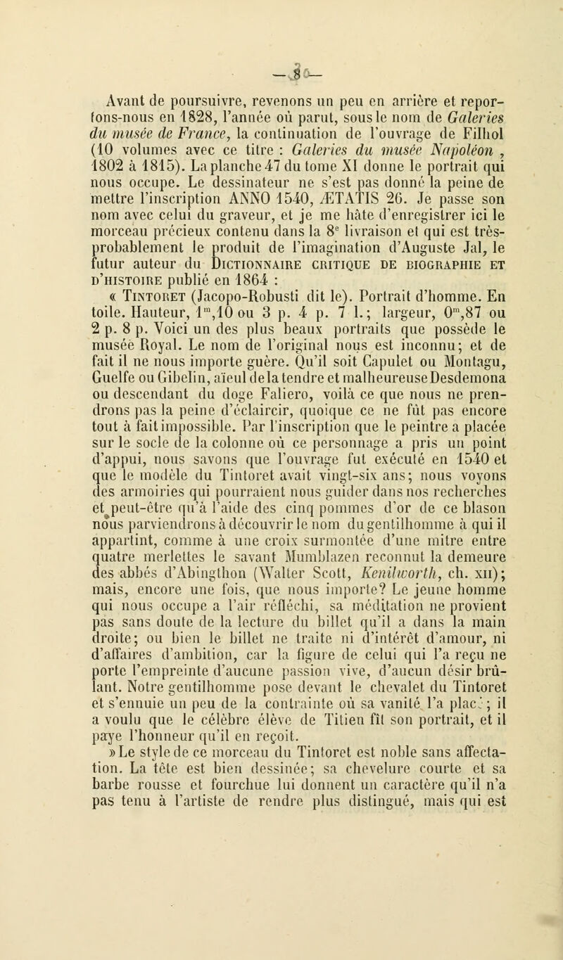 —J^- Avant de poursuivre, revenons un peu en arriere et repor- fons-nous en 4828, l'annee oü parut, sousle nom de Galeries du musee de France, la conünuation de l'ouvrage de Filhol (10 volumes avec ce titre : Galeries du musee Napoleon , 1802 ä 1815). Laplanche47du tome XI donne le portrait qui nous occupe. Le dessinateur ne s'est pas donne la peine de mettre l'inscription ANNO 1540, yETATIS 26. Je passe son nom avec celui du graveur, et je me häte d'enregislrer ici le morceau precieux contenu dans la 8e livraison et qui est tres- probablement le produit de l'imagination d'Auguste Jal, le futur auteur du Dictionnaire critique de Biographie et d'histoire publie en 1864 : « Tintoret (Jacopo-Robusti dit le). Portrait d'homme. En toile. Hauteur, lm,10 ou 3 p. 4 p. 7 1.; largeur, Om,87 ou 2 p. 8 p. Voici un des plus beaux portraits que possede le musee Royal. Le nom de l'original nous est inconnu; et de fait il ne nous Importe guere. Qu'il soit Capulet ou Moutagu, Guelfe ou Gibelin, a'ieul dela tendre et malheureuseDesdemona ou descendant du doge Faliero, voilä ce que nous ne pren- drons pas la peine d'eclaircir, quoique ce ne füt pas encore tout ä faitimpossible. Par l'inscription que le peintrea placee sur le socle de la colonne oü ce personnage a pris un point d'appui, nous savons que l'ouvrage fut execute en 1540 et que le modele du Tintoret avait vingt-six ans; nous voyons des armoiries qui pourraient nous guider dans nos recherches et peut-etre qü'a l'aide des cinq pommes d'or de ce blason nous parviendronsädecouvrir le nom dugentilhomme ä qui il appartint, comme ä une croix surmontee d'une mitre entre quatre merlettes le savant Mumblazen reconnut la demeure des abbes d'Abinglhon (Walter Scott, Kenilworth, eh. xn); mais, encore une fois, que nous importe? Le jeune homme qui nous occupe a l'air reflechi, sa meditation ne provient pas sans doute de la lecture du billet qu'il a dans la main droite; ou bien le billet ne traite ni d'interet d'amour, ni d'aflaires d'ambition, car la figure de celui qui l'a recu ne porte l'empreinte d'aucune passion vive, d'aucun desir bril- lant. Notre gentilhomme pose devant le chevalet du Tintoret et s'ennuie un peu de la conlrainte oü sa vanile l'a placj; il a voulu que le celebre eleve de Tilien fit son portrait, et il paye l'honneur qu'il en reeoit. » Le style de ce morceau du Tintoret est noble sans affeeta- tion. La tete est bien dessinee; sa chevelure courte et sa barbe rousse et fourchue lui donnent un caractere qu'il n'a pas tenu ä l'arliste de rendre plus distingue, mais qui est