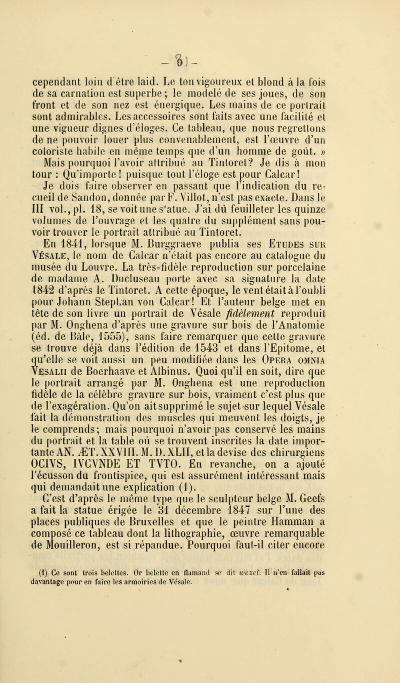 cependant loin d'etre laid. Le tonvigoureux et blond ä la fois de sa carnation est süperbe; le modele de ses joues, de son front et de son nez est energique. Les rnains de ee porlrait sont admirables. Lesaccessoires sont faits avec une facilile et une vigueur dignes d'eioges. Ce tableau, que nous regrettons de ne pouvoir louer plus convenablement, est l'ceuvre d'un coloriste habile en meme temps que d'un homme de goüt. » Mais pourquoi l'avoir attribue au Tintoret? Je dis ä mon tour : Qu'importe! puisque tout Teloge est pour Calcar! Je dois faire observer en passant que Tindication du re- cueil de Sandon, donnee par F. Villot, n'est pas exacte. Dans le III vol., pl. 18, se voitunes'atue. J'ai du feuilleter les quinze volumes de l'ouvrage et les quatre du Supplement sans pou- voir trouver le portrait attribue au Tintoret. En 1841, lorsque M. ßurggraeve publia ses Etudes sur Vesale, le nom de Calcar n'elait pas encore au catalogue du musee du Louvre. La tres-fidele reproduction sur porcelaine de madame A. Ducluseau porte avec sa signature la date 1842 d'apres le Tintoret. A cette epoque, le ventetaitäl'oubli pour Johann Stephan von Calcar! El l'auteur beige met en tete de son livre un porlrait de Vesale fidelement reproduit par M. Onghena d'apres une gravure sur bois de l'Anatomie (ed. de Bäle, 1555), sans faire remarquer que cette gravure se trouve dejä dans l'edition de 1543 et dans l'Epitome, et qu'elle se voit aussi un peu modifiee dans les Opera omnia Vesalii de Boerhaave et Albinus. Quoi qu'il en soit, dire que le portrait arrange par M. Onghena est une reproduction fidele de la celebre gravure sur bois, vraiment c'est plus que de l'exageration. Qu'on aitsupprime le sujet sur lequel Vesale fait la demonstration des muscles qui meuvent les doigts, je le comprends; mais pourquoi n'avoir pas conserve les mains du portrait et la table oü se trouvent inscrites la date impor- tante AN. .'ET. XXVIII. M. D.XLII, etladevise des chirurgiens OCIVS, IVCVNDE ET TVTO. En revanche, on a ajoule l'ecusson du frontispice, qui est assurement interessant mais qui demandaitune explication (1). C'est d'apres le meme type que le sculpteur beige M. Geefs a fait la statue erigee le 31 decembre 1847 sur l'une des places publiques de ßruxelles et que le peintre Hamman a compose ce tableau dont la lithographie, ceuvre remarquable de Mouilleron, est si repandue. Pourquoi faut-il citer encore (1) Ce sont trois beleltes. Or belette en flamand sc dit ivezel. II u'cn fallait pas davantage pour en faire les armoiries de Vesale.