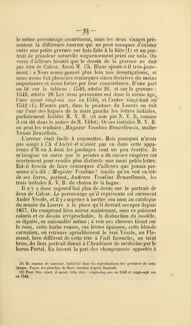 -&- le mßme personnage assurement, mais les deux visages pre- sentent la difference enorme qui ne pent manquer d'exisler entre une petite gravure sur bois faite ä la häte(l) et un Por- trait de grandeur naturelle soigneusement peint sur loile. On verra d'ailleurs bientöt que le dessin de la gravure ne doit pas etre de Calcar. Aussi M. Cli. Blanc ajoute-t-il tres-juste- ment : « Nous avons pousse plus loin nos investigations, et nous avons fait plusieurs remarques sinondecisives du moins importantes et assez fortes par leur concordance. D'une pari on lit sur le tableau : 1540, cetatis 26, et sur la gravure : 1542, cetatis 28. Les deux personnes ont donc le meine äge, l'une ayant vingt-six ans en 1540, et l'autre vingt-huit en 4542 (1). D'autre part, dans la peinture du Louvre on voit sur l'une des bagues de la main gauche les lettres initiales, parfaitement lisibles M. V. B. (et non pas N. V. B, comme il est dit dans la notice deM. Villot). Orces initiales M. V. ß. on peut les traduire'.Magister Vesalius BruxeUensis, maitre Vesale Bruxellois. L'errcur etait facile ä commettre. Mais pourquoi n'avoir pas songe ä l'A d'Andre et n'avoir pas vu dans cette appa- rence d'M un A dont les jambages sont un peu ecartes. Je m'imagine en outre que le peintre a du encore exagerer cet ecartement pour rendre plus distincte une aussi petite lettre. Est-il besoin de faire remarquer d'ailleurs que jamais per- sonne n'a dit : Magister Vesalius? tandis qu'on voit entete de ses livres, partout, Andreas Vesalius BruxeUensis, les trois initiales A. V. B. du chaton de la bague. II n'y a donc aujourd'bui plus de doute sur le portrait de Jean de Calcar. Le personnage qu'il represente est sürement Andre Vesale, et il y aurgence ä mettre son nom au catalogue du musee du Louvre ä la place qu'il devrait occuper depuis 1867. On comprend bien mieux maintenant, sous ce puissant coloris et ce dessin irreprochable, la distinction du modele, sa dignite, sa nationalite meme; ä voir ces cheveux tirant sur le roux, celte barbe rousse, ces levres epaisses, cette blonde carnation, on retrouve agreablement le vrai Vesale, un Fla- mand, bien different de cette lete ä l'oeil faroucbe, au teint brun,du faux portrait donne ä l'Academie de medecinepar le baron Portal. En faisant la part des changements apportes ä (1) Et comme de Souvenir. Infidelite dans les repi'oductions des gravures de cette epoque. Voyez les planches de Marc-Antoine d'apres Raphael. (1) Pour etre exact, il aurait fallu dire : vingt-cinq ans en 1540 et \ingt-sept ans en 1542.