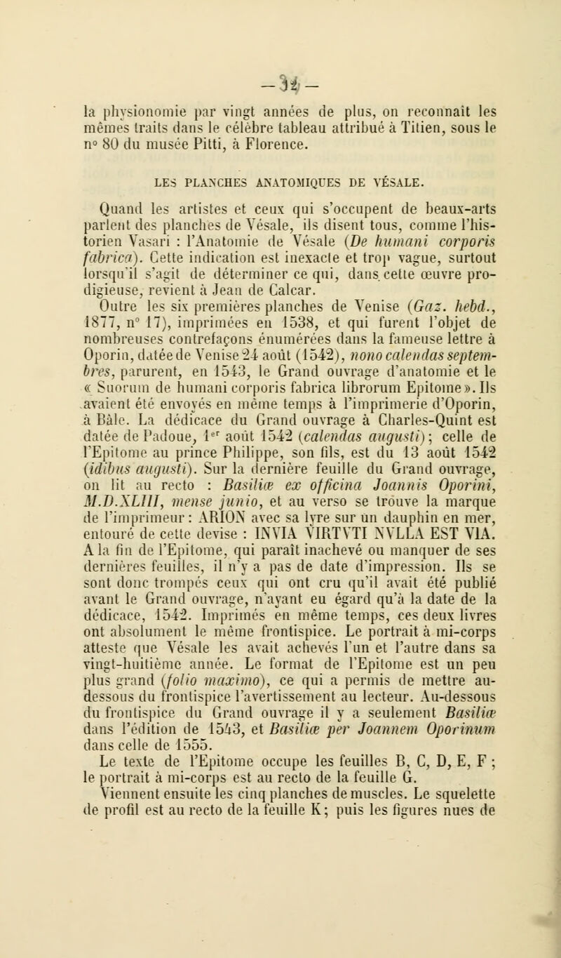 -3f- la physionomie par vingt annees de plus, on reconnait les meines Iraits dans le celebre tableau attribue ä Titien, sous le n° 80 du musee Pitti, ä Florence. LES PLANCHES ANATOMIQUES DE VESALE. Quand les artistes et ceux qui s'occupent de beaux-arts parlent des plancbes de Vesale, ils disent tous, comnie l'his- torien Vasari : 1'Anatomie de Vesale (De human i corporis fabrica). Cette indication est inexacle et trop vague, surtout lorsqu'il s'agit de determiner ce qui, dans cette ceuvre pro- digieuse, revient ä Jean de Calcar. Outre les six premieres planches de Venise (Gaz. hebd., 1877, n° 17), imprimees en 1538, et qui furent l'objet de nombreuses contrefacons enumerees dans la faraeuse lettre ä Oporin, dateede Venise 2i aoüt (1542), nono calendas septem- bres, parurent, en 1513, le Grand ouvrage d'anatomie et le « Suorum de humani corporis fabrica librorum Epitome». Ils avaient ete envoyes en meine temps ä l'imprimerie d'Oporin, ä Bälc. La dedicace du Grand ouvrage ä Charles-Quint est datee de Padoue, 1er aoüt 1542 (calendas augusti); celle de rEpitome au prince Philippe, son fils, est du 13 aoüt 1542 (idibus augusti). Sur la derniere feuille du Grand ouvrage, on lit au recto : Basiliw ex ofßcina Joannis Oporini, M.D.XLIII, mense junio, et au verso se trouve la marque de rimprimeur: AR10X avec sa lvre sur un dauphin en mer, entoure de cette devise : LWIA VIRTVTI NVXLÄ EST VIA. Ala fin de l'Epitome, qui parait inacheve ou manquer de ses dernieres feuilles, il n'y a pas de date d'impression. Ils se sont donc trompes ceux qui ont cru qu'il avait ete publie avant le Grand ouvrage, n'ayant eu egard qu'ä la date de la dedicace, 1542. Imprimes en merae temps, ces deux livres ont absolument le meine frontispice. Le portrait ä mi-corps atteste que Vesale les avait acheves Tun et l'autre dans sa vingt-huitiemc annee. Le format de l'Epitome est un peu plus grand (folio maximo), ce qui a permis de mettre au- dessous du frontispice l'avertissement au lecteur. Au-dessous du frontispice du Grand ouvrage il y a seulement Basilitr dans Pedition de 1543, et Basilia1 per Joannem Oporinitm dans celle de 1555. Le texte de l'Epitome occupe les feuilles B, C, D, E, F ; le portrait ä mi-corps est au recto de la feuille G. Viennent ensuite les cinq planches de muscles. Le squelette de profil est au recto de la feuille K; puis les figures nues de