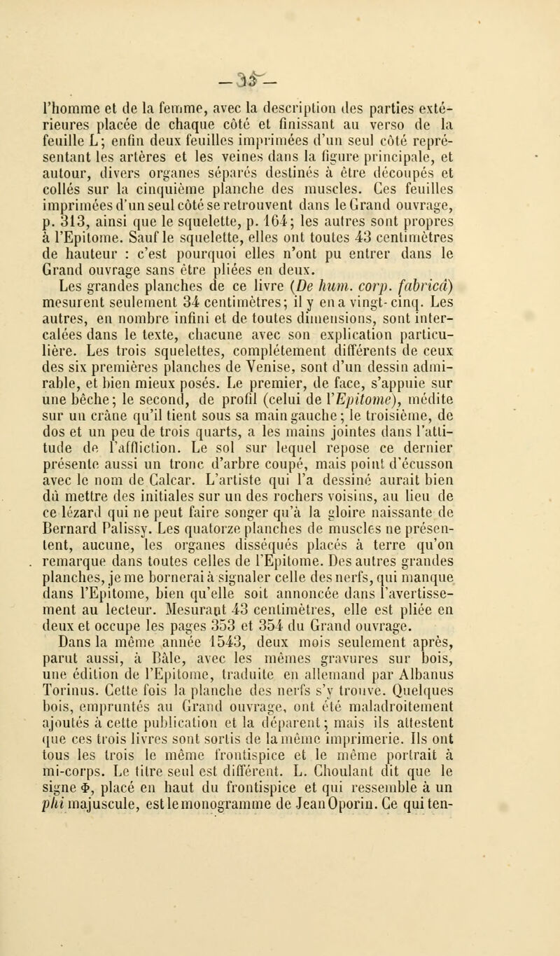 _3r- l'homme et de la femme, avec la description des parties exte- rieures placee de chaque cöte et finissant au verso de la feuille L; enfin deux feuilles imprimees d'un seul cöte repre- sentant les arleres et les veines dans la figure principale, et autour, divers organes separes destines ä etre decoupes et colles sur la cinquieme planche des muscles. Ces feuilles imprimees d'un seul cöte seretrouvent dans le Grand ouvrage, p. 313, ainsi que le squelette, p. 4G4; les autres sont propres ä l'Epitome. Sauf le squelette, elles ont toutes 43 centimetres de hauteur : c'est pourquoi elles n'ont pu entrer dans le Grand ouvrage sans etre pliees en deux. Les grandes planches de ce livre (De hum. corp. fabrica) mesurent seulement 34 centimetres; il y ena vingt-cinq. Les autres, en nombre infini et de toutes dimeusions, sont inter- calees dans le texte, chacune avec son explication particu- liere. Les trois squelettes, completement differents de ceux des six premieres planches de Venise, sont d'un dessin admi- rable, et bien mieux poses. Le premier, de face, s'appuie sur une beche; le second, de profil (celui de YEpitome), medite sur un cräne qu'il tient sous sa maingauche; le troisieme, de dos et un peu de trois quarts, a les mains jointes dans l'atli- tude de l'äffliction. Le sol sur lequel repose ce dernier presente aussi un tronc d'arbre coupe, mais point d'ecusson avec le nom de Galcar. L'artiste qui l'a dessine aurait bien du mettre des initiales sur un des rochers voisins, au lieu de ce lezard qui ne peut faire songer qu'ä la gloire naissante de Bernard Palissy. Les quatorze planches de muscles ne presen- lent, aucune, les organes disseques places ä terre qu'on remarque dans toutes celles de TEpitome. Des autres grandes planches, je me bornerai ä signaler celle des nerfs, qui manque dans l'Epitome, bien qu'elle soit annoncee dans l'avertisse- ment au lecteur. Mesurapt 43 centimetres, eile est pliee en deux et occupe les pages 353 et 354 du Grand ouvrage. Dans la mime annee 1543, deux mois seulement apres, parut aussi, ä Bäle, avec les memes gravures sur bois, une edition de l'Epitome, traduite en allemand par Albanus Torinus. Cette fois la planche des nerfs s'y trouve. Quelques bois, empruntcs au Grand ouvrage, ont ele maladroitement ajoutes ä cette publication et la deparent; mais ils attestent que ces trois livres sont sortis de lameme imprimerie. Ils ont tous les trois le memo frontispice et le meme portrait ä mi-corps. Le tilre seul est different. L. Choulant dit que le signe $, place en haut du frontispice et qui ressemble ä un plii majuscule, estlemonogramme de JeanOporin. Ge qui ten-