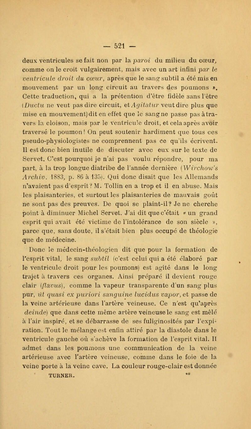 deux ventricules se fait non par la paroi du milieu du cceur, comme on le croit vulgairement, mais avec un art infini par le ventricule droit du coeur, apres que le sang1 subtil a ete mis en mouvement par un long circuit au travers des poumons ». Cette traduction, qui a la pretention d'etre fidele sans l'etre [Ductu ne veut pas dire circuit, et Agitatur veut dire plus que mise en mouvement)dit en effet que le sangne passe pas ätra- vers la cloison, mais par le ventricule droit, et cela apres avoir traverse le poumon! On peut soutenir hardiment que tous ces pseudo-physiologistes ne comprennent pas ce qu'ils ecrivent. II est donc bien inutile de discuter avec eux sur le texte de Servet. C'est pourquoi je n'ai pas voulu repondre, pour ma part, ä la trop longue diatribe de l'annee derniere (Wirchow's Archiv. 1883, p. 86 ä 135). Qui donc disait que les Allemands n'avaient pasd'esprit? M. Tollin en a trop et il en abuse. Mais les plaisanteries, et surtout les plaisanteries de mauvais goüt ne sont pas des preuves. De quoi se plaint-il? Je ne cherche point ä diminuer Michel Servet. J'ai dit quec'etait « un grand esprit qui avait ete victime de l'intolerance de son siecle », parce que, sans doute, ilsetait bien plus occupe de theologie que de medecine. Donc le medecin-theologien dit que pour la formation de l'esprit vital, le sang subtil (c'est celui qui a ete elabore par le ventricule droit pour les poumons) est agite dans le long trajet ä travers ces organes. Ainsi prepare il devient rouge clair (flavus), comme la vapeur transparente d'un sang plus pur, ilt quasi ex puriori sanguine lucidus vapor, et passe de la veine arterieuse dans l'artere veineuse. Ce n'est qu'apres deinde) que dans cette meme artere veineuse le sang est mele ä l'air inspire, et se debarrasse de ses fuliginosites par l'expi- ration. Tout le melangeest enfin attire par la diastole dans le ventricule gauche oü s'acheve la formation de l'esprit vital. II admet dans les poumons une communication de la veine arterieuse avec l'artere veineuse, comme dans le foie de la veine porte ä la veine cave. La couleur rouge-clair est donnee TURNER. **