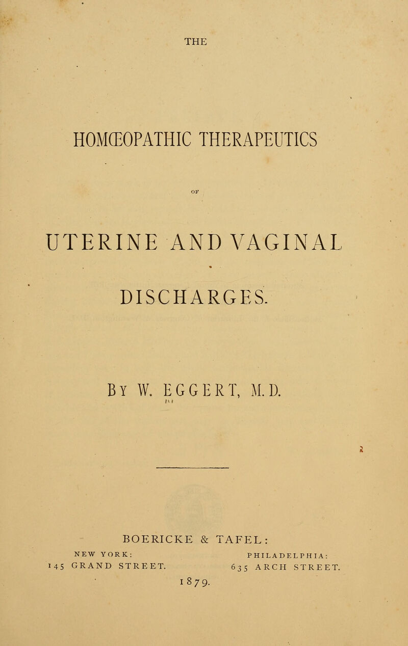 THE HOMEOPATHIC THERAPEUTICS OF UTERINE AND VAGINAL DISCHARGES. By W. EGGERT, M.D. tu BOERICKE & TAFEL: NEW YORK: PHILADELPHIA: 145 GRAND STREET. 635 ARCH STREET. 1879.