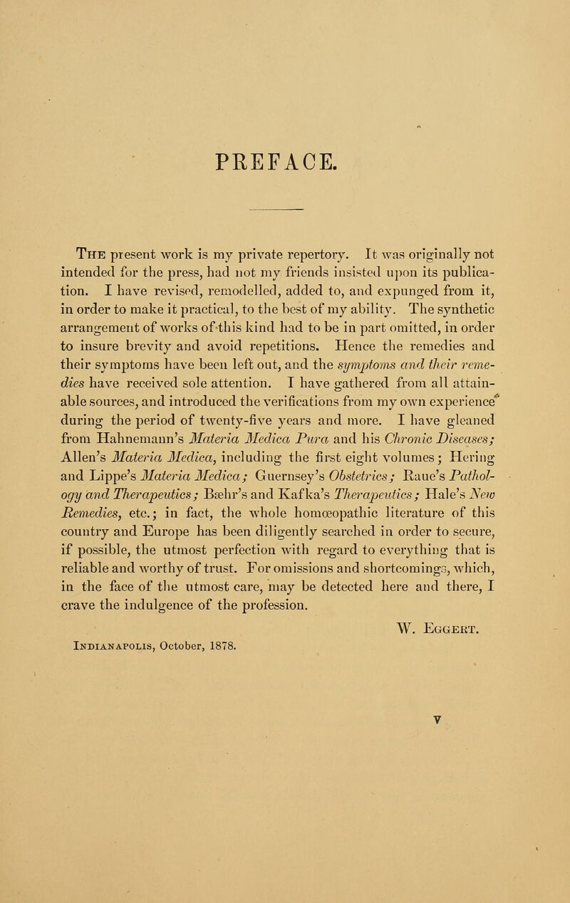 PREFACE. The present work is my private repertory. It was originally not intended for the press, had not my friends insisted upon its publica- tion. I have revised, remodelled, added to, and expunged from it, in order to make it practical, to the best of my ability. The synthetic arrangement of works of this kind had to be in part omitted, in order to insure brevity and avoid repetitions. Hence the remedies and their symptoms have been left out, and the symptoms and their reme- dies have received sole attention. T have gathered from all attain- able sources, and introduced the verifications from my own experience during the period of twenty-five years and more. I have gleaned from Hahnemann's Materia Medica Pura and his Chronic Diseases; Allen's Materia Medica, including the first eight volumes; Hering and Lippe's Materia Medica; Guernsey's Obstetrics; Raue's Pathol- ogy and Therapeutics; Bsehr's and Kafka's Therapeutics; Hale's New Remedies, etc.; in fact, the whole homoeopathic literature of this country and Europe has been diligently searched in order to secure, if possible, the utmost perfection with regard to everything that is reliable and worthy of trust. For omissions and shortcomings, which, in the face of the utmost care, may be detected here and there, I crave the indulgence of the profession. W. Eggert. Indianapolis, October, 1878.