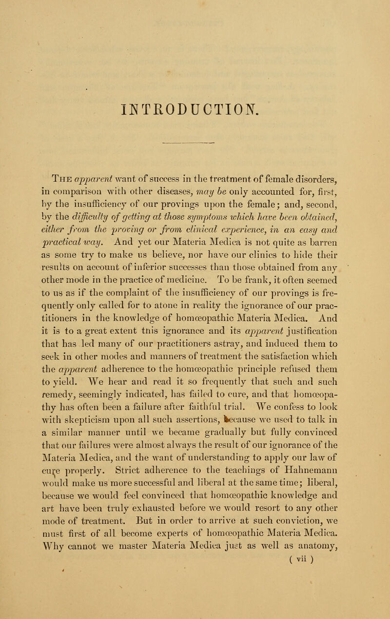 INTRODUCTION. The apparent want of success in the treatment of female disorders, in comparison with other diseases, may be only accounted for, first, by the insufficiency of our provings upon the female; and, second, by the difficulty of getting at those symptoms which have been obtained, either from the proving or from clinical experience, in an easy and practical way. And yet our Materia Medica is not quite as barren as some try to make us believe, nor have our clinics to hide their results on account of inferior successes than those obtained from any other mode in the practice of medicine. To be frank, it often seemed to us as if the complaint of the insufficiency of our provings is fre- quently only called for to atone in reality the ignorance of our prac- titioners in the knowledge of homoeopathic Materia Medica. And it is to a great extent tnis ignorance and its apparent justification that has led many of our practitioners astray, and induced them to seek in other modes and manners of treatment the satisfaction which the apparent adherence to the homoeopathic principle refused them to yield. We hear and read it so frequently that such and such remedy, seemingly indicated, has failed to cure, and that homoeopa- thy has often been a failure after faithful trial. We confess to look with skepticism upon all such assertions, Ikecause we used to talk in a similar manner until we became gradually but fully convinced that our failures were almost always the result of our ignorance of the Materia Medica, and the want of understanding to apply our law of cure properly. Strict adherence to the teachings of Hahnemann would make us more successful and liberal at the same time; liberal, because we would feel convinced that homoeopathic knowledge and art have been truly exhausted before we would resort to any other mode of treatment. But in order to arrive at such conviction, we must first of alL become experts of homoeopathic Materia Medica. Why cannot we master Materia Medica just as well as anatomy,