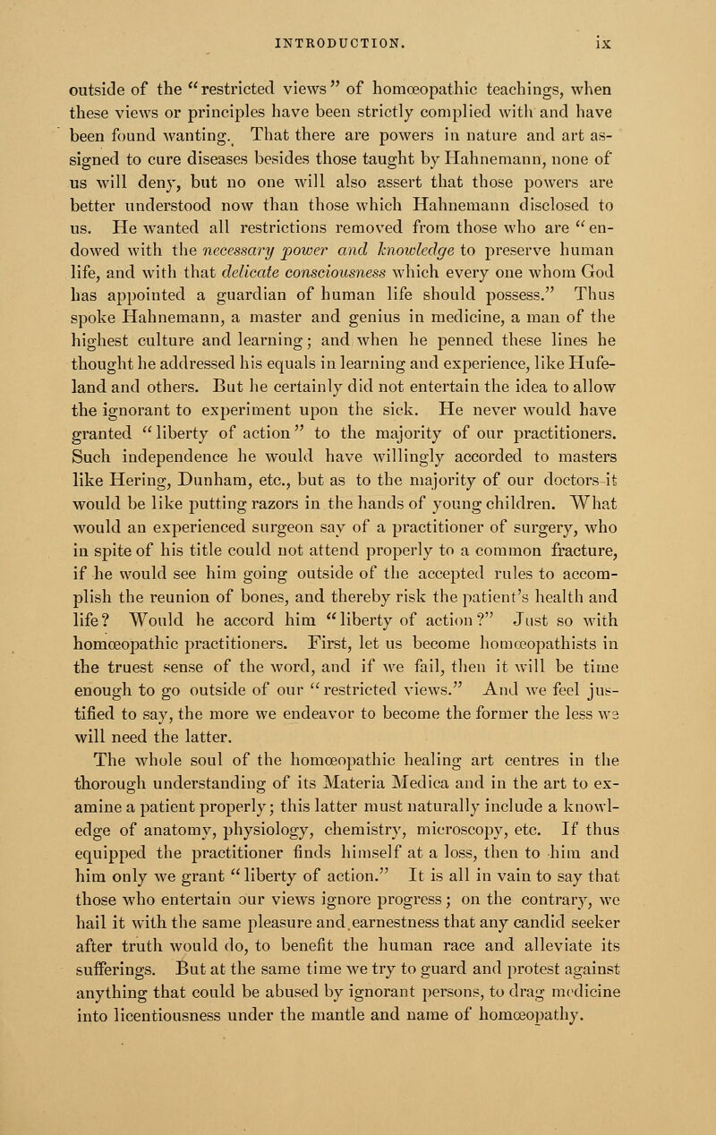 outside of the restricted views of homoeopathic teachings, when these views or principles have been strictly complied with and have been found wanting. That there are powers in nature and art as- signed to cure diseases besides those taught by Hahnemann, none of us will deny, but no one will also assert that those powers are better understood now than those which Hahnemann disclosed to us. He wanted all restrictions removed from those who are  en- dowed with the necessary power and knowledge to preserve human life, and with that delicate consciousness which every one whom God has appointed a guardian of human life should possess. Thus spoke Hahnemann, a master and genius in medicine, a man of the highest culture and learning; and when he penned these lines he thought he addressed his equals in learning and experience, like Hufe- land and others. But he certainly did not entertain the idea to allow the ignorant to experiment upon the sick. He never would have granted  liberty of action to the majority of our practitioners. Such independence he would have willingly accorded to masters like Hering, Dunham, etc., but as to the majority of our doctors-it would be like putting razors in the hands of young children. What would an experienced surgeon say of a practitioner of surgery, who in spite of his title could not attend properly to a common fracture, if he would see him going outside of the accepted rules to accom- plish the reunion of bones, and thereby risk the patient's health and life? Would he accord him liberty of action? Just so with homoeopathic practitioners. First, let us become homoeopathists in the truest sense of the word, and if we fail, then it will be time enough to go outside of our restricted views. And we feel jus- tified to say, the more we endeavor to become the former the less we will need the latter. The whole soul of the homoeopathic healing art centres in the thorough understanding of its Materia Medica and in the art to ex- amine a patient properly; this latter must naturally include a knowl- edge of anatomy, physiology, chemistry, microscopy, etc. If thus equipped the practitioner finds himself at a loss, then to him and him only we grant liberty of action. It is all in vain to say that those who entertain our views ignore progress; on the contrary, we hail it with the same pleasure and,earnestness that any candid seeker after truth would do, to benefit the human race and alleviate its sufferings. But at the same time we try to guard and protest against anything that could be abused by ignorant persons, to drag medicine into licentiousness under the mantle and name of homoeopathy.