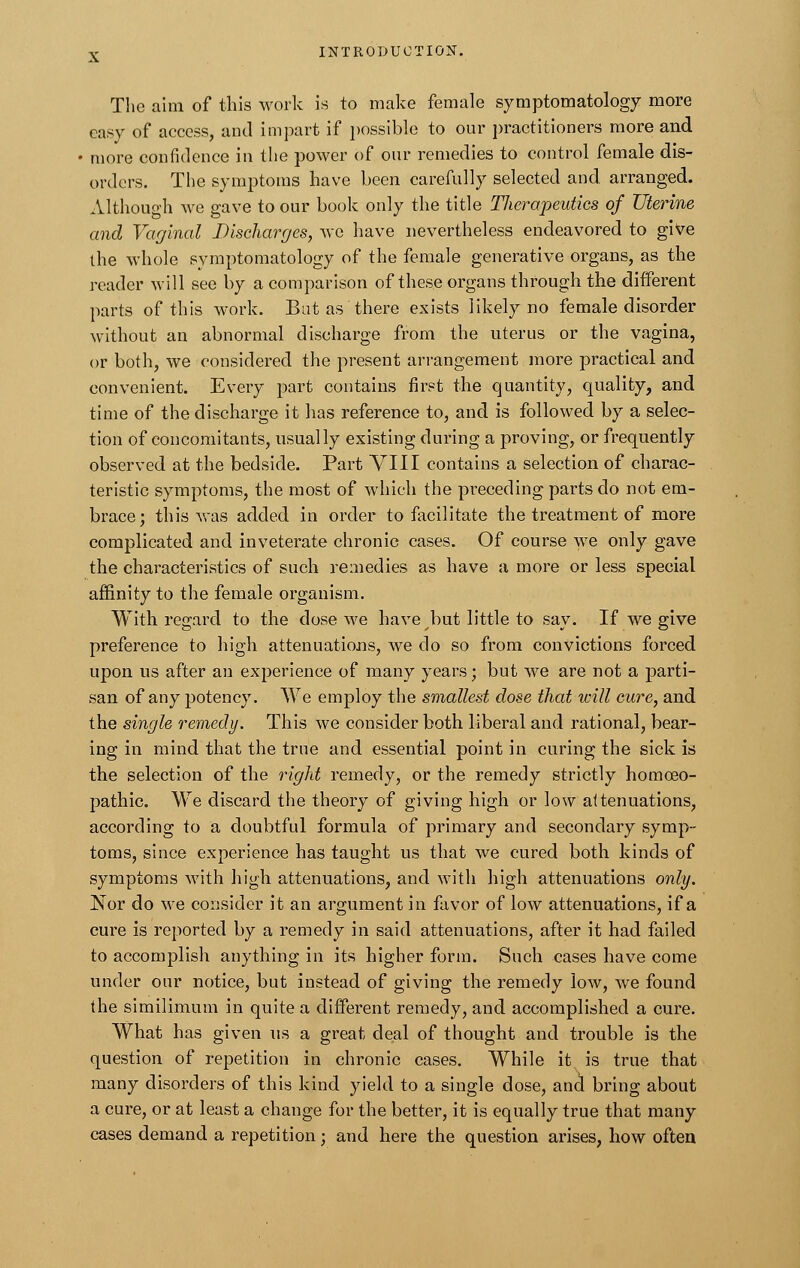 The aim of this work is to make female symptomatology more easy of access, and impart if possible to our practitioners more and more confidence in the power of our remedies to control female dis- orders. The symptoms have been carefully selected and. arranged. Although we gave to our book only the title Therapeutics of Uterine and Vaginal Discharges, we have nevertheless endeavored to give the whole symptomatology of the female generative organs, as the reader will see by a comparison of these organs through the different parts of this work. But as there exists likely no female disorder without an abnormal discharge from the uterus or the vagina, or both, we considered the present arrangement more practical and convenient. Every part contains first the quantity, quality, and time of the discharge it has reference to, and is followed by a selec- tion of concomitants, usually existing during a proving, or frequently observed at the bedside. Part VIII contains a selection of charac- teristic symptoms, the most of which the preceding parts do not em- brace; this was added in order to facilitate the treatment of more complicated and inveterate chronic cases. Of course we only gave the characteristics of such remedies as have a more or less special affinity to the female organism. With regard to the dose we have but little to say. If we give preference to high attenuations, we do so from convictions forced upon us after an experience of many years; but we are not a parti- san of any potency. We employ the smallest dose that will cure, and the single remedy. This we consider both liberal and rational, bear- ing in mind that the true and essential point in curing the sick is the selection of the right remedy, or the remedy strictly homoeo- pathic. We discard the theory of giving high or low attenuations, according to a doubtful formula of primary and secondary symp- toms, since experience has taught us that we cured both kinds of symptoms with high attenuations, and with high attenuations only. Nor do we consider it an argument in favor of low attenuations, if a cure is reported by a remedy in said attenuations, after it had failed to accomplish anything in its higher form. Such cases have come under our notice, but instead of giving the remedy low, we found the similimum in quite a different remedy, and accomplished a cure. What has given us a great deal of thought and trouble is the question of repetition in chronic cases. While it is true that many disorders of this kind yield to a single dose, and bring about a cure, or at least a change for the better, it is equally true that many cases demand a repetition; and here the question arises, how often
