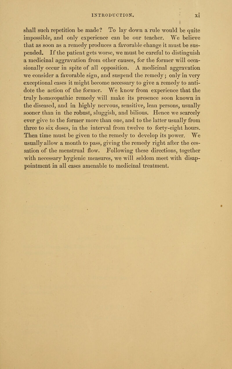 shall such repetition be made? To lay down a rule would be quite impossible, and only experience can be our teacher. We believe that as soon as a remedy produces a favorable change it must be sus- pended. If the patient gets worse, we must be careful to distinguish a medicinal aggravation from other causes, for the former will occa- sionally occur in spite of all opposition. A medicinal aggravation we consider a favorable sign, and suspend the remedy; only in very exceptional cases it might become necessary to give a remedy to anti- dote the action of the former. We know from experience that the truly homoeopathic remedy will make its presence soon known in the diseased, and in highly nervous, sensitive, lean persons, usually sooner than in the robust, sluggish, and bilious. Hence we scarcely ever give to the former more than one, and to the latter usually from three to six doses, in the interval from twelve to forty-eight hours. Then time must be given to the remedy to develop its power. We usually allow a month to pass, giving the remedy right after the ces- sation of the menstrual flow. Following these directions, together with necessary hygienic measures, we will seldom meet with disap- pointment in all cases amenable to medicinal treatment.
