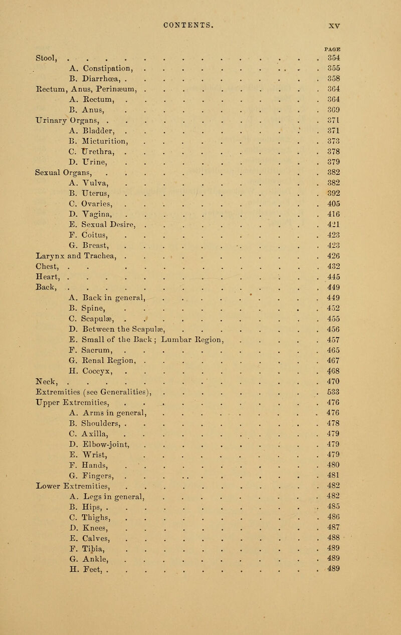 PAGE Stool, 354 A. Constipation, . . . . . . . .... . 355 B. Diarrhoea, 358 Rectum, Anus, Perinasum, .......... 3G4 A. Eectum, 364 B. Anus, 3G9 Urinary Organs, 371 A. Bladder, . 371 B. Micturition, 373 C. Urethra, 378 D. Urine, 379 Sexual Organs, 382 A. Vulva, 382 B. Uterus, 392 C. Ovaries, 405 D. Vagina, 416 E. Sexual Desire, 421 F. Coitus, . . .423 G. Breast, - 423 Larynx and Trachea, ........... 426 Chest, . . 432 Heart, 445 Back, 449 A. Back in general, . . . . . . . . 449 B. Spine, 452 C. Scapulae, ........... 455 D. Between the Scapulae, ........ 456 E. Small of the Back ; Lumhar Region, ..... 457 F. Sacrum, . 465 G. Renal Region . . 467 H. Coccyx, 4G8 Neck, • 470 Extremities (see Generalities), ......... 533 Upper Extremities, ........... 476 A. Arms in general, . . . . . . . . . 476 B. Shoulders, . .478 C. Axilla, 479 D. Elbow-joint, 479 E. Wrist, 479 F. Hands, . ■ 480 G. Fingers, 481 Lower Extremities, ........... 482 A. Legs in general, ......... 482 B. Hips, 485 C. Thighs, 486 D. Knees, 487 E. Calves, . 488 F. Tibia, 489 G. Ankle, 489 H. Feet, 489