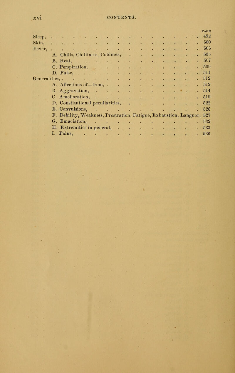 PAGE Sleep, 492 Skin, 500 Fever, 503 A. Chills, Chilliness, Coldness, 505 B. Heat, 507 C. Perspiration, . ^509 D. Pulse, 511 Generalities, . 512 A. Affections of—from, 512 B. Aggravation, . . . . . . . . • . . 514 C. Amelioration, .......... 519 D. Constitutional peculiarities, ....... 522 E. Convulsions, 526 P. Debility, Weakness, Prostration, Fatigue, Exhaustion, Languor, 527 G. Emaciation, .......... 532 H. Extremities in general, 533 I. Pains, . -. 536