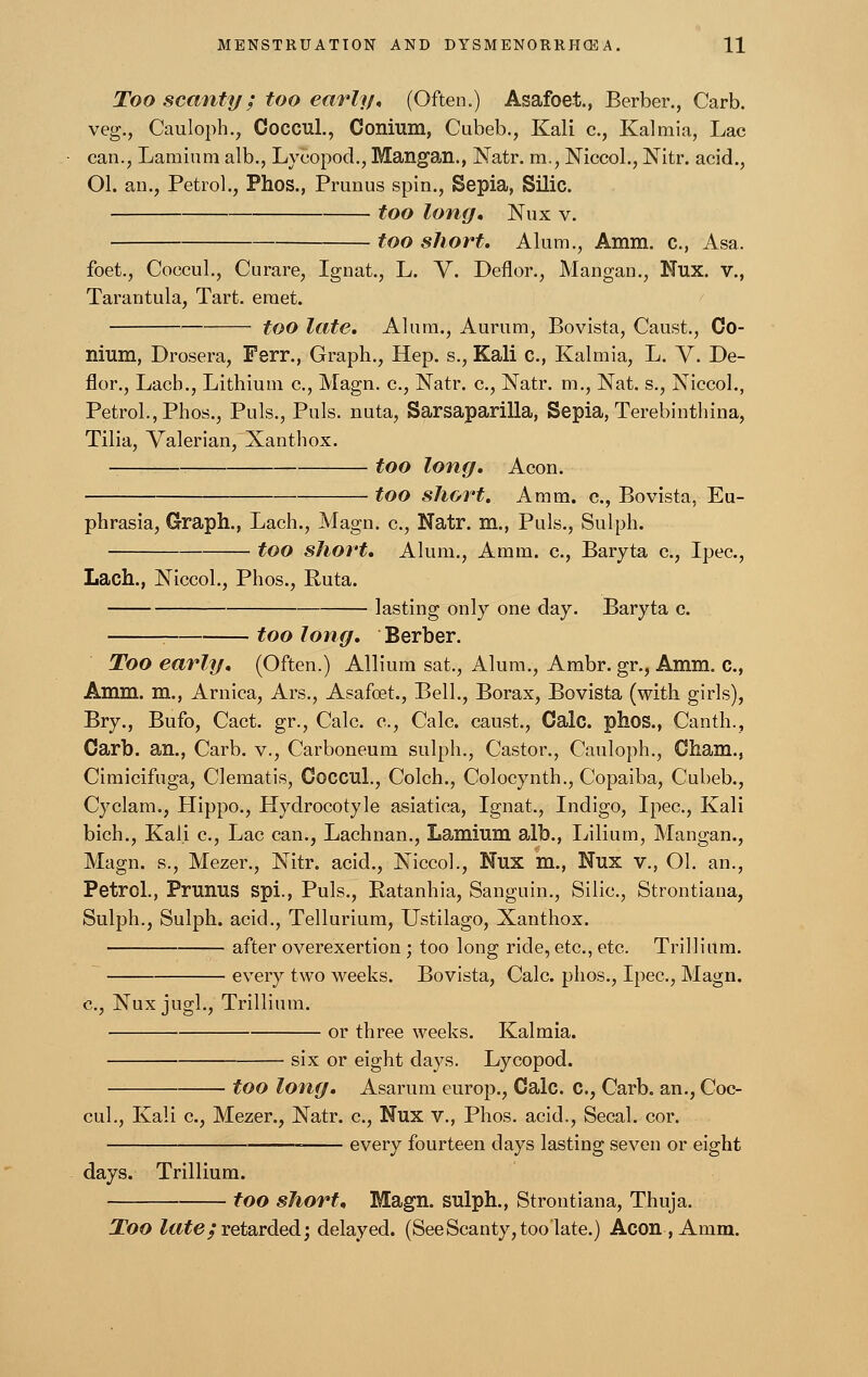 Too scanty; too early, (Often.) Asafoet., Berber., Carb. veg., Cauloph., Coccul., Conium, Cubeb., Kali c., Kalmia, Lac can., Lamium alb., Lycopod., Mangan., Natr. m., Niccol., Nitr. acid., Ol. an., Petrol., Phos., Primus spin., Sepia, Silic. too long, Nux v. too short. Alum., Amm. c, Asa. foet., Coccul., Curare, Ignat., L. V. Deflor., Mangan., Nux. v., Tarantula, Tart, eraet. too late. Alum., Aurum, Bovista, Caust., Co- nium, Drosera, Ferr., Graph., Hep. s., Kali c, Kalmia, L. V. De- flor., Lacb., Lithium c, Magn. c, Natr. c, Natr. m., Nat. s., Niccol., Petrol., Phos., Puis., Puis, nuta, Sarsaparilla, Sepia, Terebinthina, Tilia, Valerian, Xanthox. too long. Aeon. too short. Amm. c, Bovista, Eu- phrasia, Graph., Lach., Magn. c, Natr. m., Puis., Sulph. too short. Alum., Amm. c, Baryta c, Ipec, Lach., Niccol., Phos., Ruta. lasting only one day. Baryta c. too long. Berber. Too early. (Often.) Allium sat., Alum., Ambr. gr., Amm. c, Amm. m., Arnica, Ars., Asafoet., Bell., Borax, Bovista (with girls), Bry., Bufo, Cact. gr., Calc. c, Calc. caust., Calc. phos., Canth., Carb. an., Carb. v., Carboneum sulph., Castor., Cauloph., Cham., Cimicifuga, Clematis, Coccul., Colch., Colocynth., Copaiba, Cubeb., Cyclam., Plippo., Hydrocotyle asiatica, Ignat., Indigo, Ipec, Kali bich., Kali c, Lac can., Lachnan., Lamium alb., Lilium, Mangan., Magn. s., Mezer., Nitr. acid., Niccol., Nux m., Nux v., Ol. an., Petrol., Prunus spi., Puis., Ratanhia, Sanguin., Silic, Strontiana, Sulph., Sulph. acid., Tellurium, Ustilago, Xanthox. after overexertion ; too long ride, etc., etc. Trillium. every two weeks. Bovista, Calc. phos., Ipec, Magn. c, Nux jugl., Trillium. or three weeks. Kalmia. six or eight days. Lycopod. too long. Asarum europ., Calc. C, Carb. an., Coc- cul., Kali c, Mezer., Natr. c, Nux v., Phos. acid., Secal. cor. ■ every fourteen days lasting seven or eight days. Trillium. too short, Magn. sulph., Strontiana, Thuja. Too late; retarded; delayed. (See Scanty, too late.) Aeon, Amm.