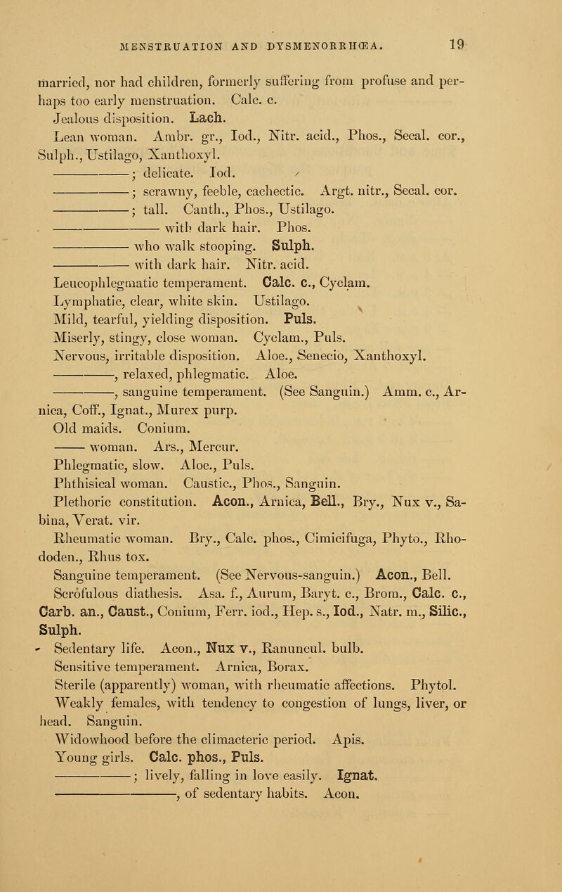 married, nor had children, formerly suffering from profuse and per- haps too early menstruation. Calc. c. Jealous disposition. Lach. Lean woman. Ambr. gr., Iod., Nitr. acid., Phos., Secal. cor., Sulph., Ustilago, Xanthoxyl. ; delicate. Iod. / ■ ; scrawny, feeble, cachectic. Argt. nitr., Secal. cor. ; tall. Canth., Phos., Ustilago. . with dark hair. Phos. who walk stooping. Sulph. with dark hair. Nitr. acid. Leucophlegmatic temperament. Calc. C, Cyclam. Lymphatic, clear, white skin. Ustilago. Mild, tearful, yielding disposition. Puis. Miserly, stingy, close woman. Cyclam., Puis. Nervous, irritable disposition. Aloe., Senecio, Xanthoxyl. , relaxed, phlegmatic. Aloe. , sanguine temperament. (See Sanguin.) Amm. c, Ar- nica, Coff., Ignat., Murex purp. Old maids. Conium. woman. Ars., Mercur. Phlegmatic, slow. Aloe., Puis. Phthisical woman. Caustic, Phos., Sanguin. Plethoric constitution. Aeon., Arnica, Bell., Bry., Nux v., Sa- bina, Verat. vir. Rheumatic woman. Bry., Calc. phos., Cimicifuga, Phyto., Rho- doden., Rhus tox. Sanguine temperament. (See Nervous-sanguin.) Aeon., Bell. Scrofulous diathesis. Asa. f., Aurum, Baryt. c, Brom., Calc. C., Garb, an., Oaust., Conium, Ferr. iod., Hep. s., Iod., Natr. m., Silic., Sulph. * Sedentary life. Aeon., Nux v., Ranuncul. bulb. Sensitive temperament. Arnica, Borax. Sterile (apparently) woman, with rheumatic affections. Phytol. Weakly females, with tendency to congestion of lungs, liver, or head. Sanguin. Widowhood before the climacteric period. Apis. Young girls. Calc. phos., Puis. ; lively, falling in love easily. Ignat. , of sedentary habits. Aeon.