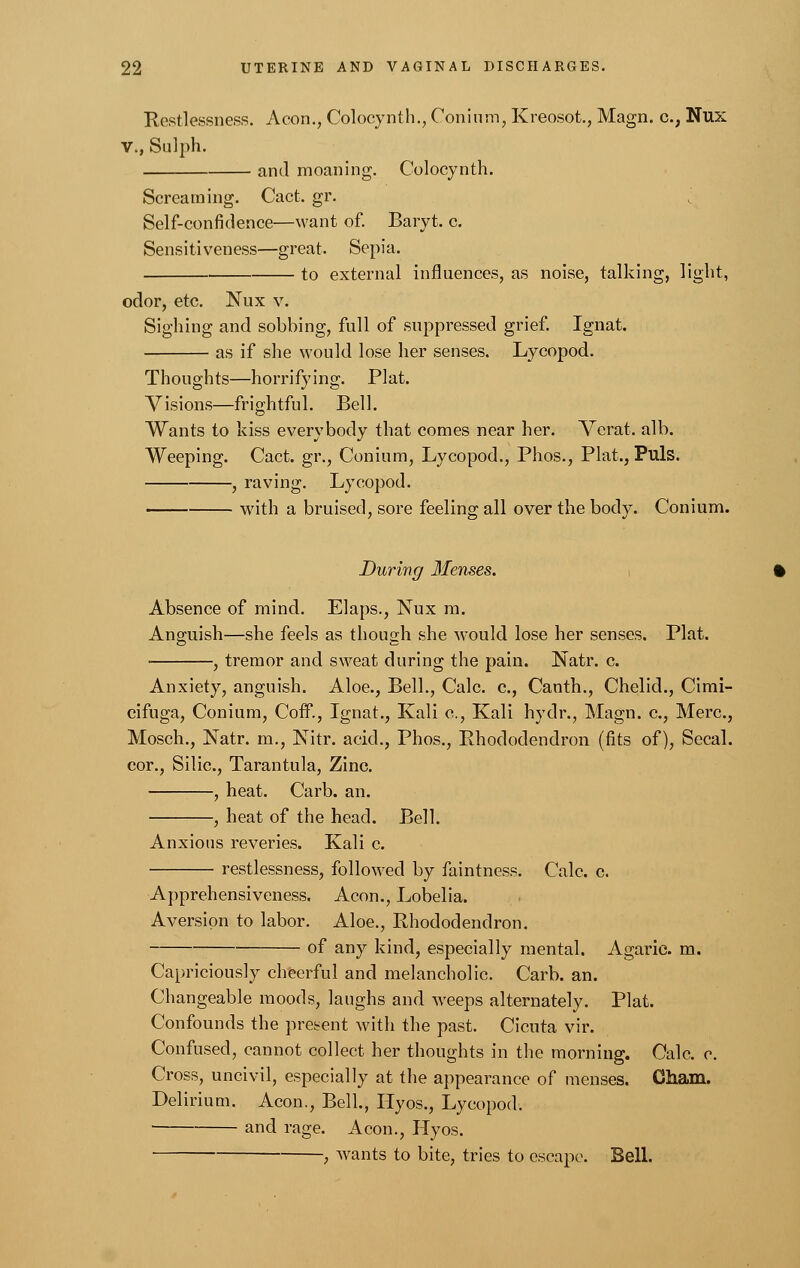 Restlessness. Aeon., Colocynth., Conium, Kreosot., Magn. c.; Nux v., Sulph. and moaning. Colocynth. Screaming. Cact. gr. ^ Self-confidence—want of. Baryt. c. Sensitiveness—great. Sepia. to external influences, as noise, talking, light, odor, etc. Nux v. Sighing and sobbing, full of suppressed grief. Ignat. as if she would lose her senses. Lycopod. Thoughts—horrifying. Plat. Visions—frightful. Bell. Wants to hiss everybody that comes near her. Verat. alb. Weeping. Cact. gr., Conium, Lycopod., Phos., Plat., Puis. , raving. Lycopod. with a bruised, sore feeling all over the body. Conium. During Menses. Absence of mind. Elaps., Nux m. Anguish—she feels as though she would lose her senses. Plat. ■ , tremor and sweat during the pain. Natr. c. Anxiety, anguish. Aloe., Bell., Calc. c, Canth., Chelid., Cimi- cifuga, Conium, Coff., Ignat., Kali c, Kali hydr., Magn. c, Merc, Mosch., Natr. m., Nitr. acid., Phos., Rhododendron (fits of), Secal. cor., Silic, Tarantula, Zinc. , heat. Carb. an. , heat of the head. Bell. Anxious reveries. Kali c. restlessness, followed by faintness. Calc. c. Apprehensiveness. Aeon., Lobelia. Aversion to labor. Aloe., Rhododendron. of any kind, especially mental. Agaric, m. Capriciously cheerful and melancholic. Carb. an. Changeable moods, laughs and weeps alternately. Plat. Confounds the present with the past. Cicuta vir. Confused, cannot collect her thoughts in the morning. Oalc. c. Cross, uncivil, especially at the appearance of menses. Cham. Delirium. Aeon., Bell., Hyos., Lycopod. and rage. Aeon., Hyos. , wants to bite, tries to escape. Bell.