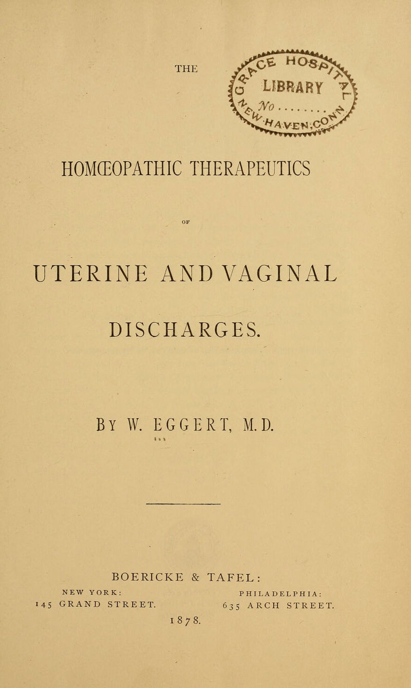 THE HOMEOPATHIC THERAPEUTICS OF UTERINE AND VAGINAL DISCHARGES. BY W. EGGERT, M.D. BOERICKE & TAFEL NEW YORK: 145 GRAND STREET. PHILADELPHIA: 635 ARCH STREET. I878.