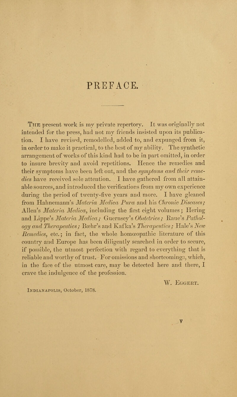 PREFACE. The present work is my private repertory. It was originally not intended for the press, had not my friends insisted upon its publica- tion. I have revised, remodelled, added to, and expunged from it, in order to make it practical, to the best of my ability. The synthetic arrangement of works of this kind had to be in part omitted, in order to insure brevity and avoid repetitions. Hence the remedies and their symptoms have been left out, and the symptoms and their reme- dies have received sole attention. I have gathered from all attain- able sources, and introduced the verifications from my own experience during the period of twenty-five years and more. I have gleaned from Hahnemann's Materia Medica Pura and his Chronic Diseases; Allen's Materia Medica, including the first eight volumes; Hering and Lippe's Materia Medica; Guernsey's Obstetrics; Raue's Pathol- ogy and Therapeutics; Bsehr's and Kafka's Therapeutics; Hale's New Remedies, etc.; in fact, the whole homoeopathic literature of this country and Europe has been diligently searched in order to secure, if possible, the utmost perfection with regard to everything that is reliable and worthy of trust. For omissions and shortcomings, which, in the face of the utmost care, may be detected here and there, I crave the indulgence of the profession. W. Eggert. Indianapolis, October, 1878.