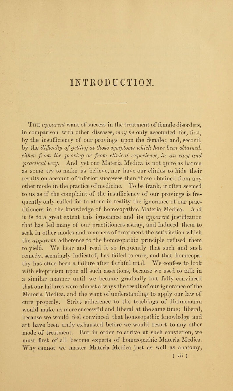 INTRODUCTION. The apparent want of success in the treatment of female disorders, in comparison with other diseases, may be only accounted for, first, by the insufficiency of our provings upon the female; and, second, by the difficulty of getting at those symptoms which have been obtained, either from the proving or from clinical experience, in an easy and practical icay. And yet our Materia Medica is not quite as barren as some try to make us believe, nor have our clinics to hide their results on account of inferior successes than those obtained from any other mode in the practice of medicine. To be frank, it often seemed to us as if the complaint of the insufficiency of our provings is fre- quently only called for to atone in reality the ignorance of our prac- titioners in the knowledge of homoeopathic Materia Medica. And it is to a great extent this ignorance and its apparent justification that has led many of our practitioners astray, and induced them to seek in other modes and manners of treatment the satisfaction which the apparent adherence to the homoeopathic principle refused them to yield. We hear and read it so frequently that such and such remedy, seemingly indicated, has failed to cure, and that homoeopa- thy has often been a failure after faithful trial. We confess to look with skepticism upon all such assertions, because we used to talk in a similar manner until we became gradually but fully convinced that our failures were almost always the result of our ignorance of the Materia Medica, and the want of understanding to apply our law of cure properly. Strict adherence to the teachings of Hahnemann would make us more successful and liberal at the same time; liberal, because we would feel convinced that homoeopathic knowledge and art have been truly exhausted before we would resort to any other mode of treatment. But in order to arrive at such conviction, we must first of all become experts of homoeopathic Materia Medica. Why cannot we master Materia Medica juet as well as anatomy,