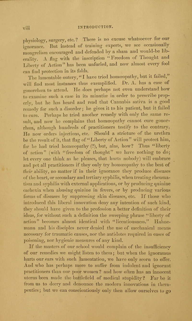 physiology, surgery, etc. ? There is no excuse whatsoever for our ignorance. But instead of training experts, we see occasionally mongrelism encouraged and defended by a sham and would-be lib- erality. A flag with the inscription Freedom of Thought and Liberty of Action has been unfurled, and now almost every fool can find protection in its folds. The lamentable outcry, I have tried homoeopathy, but it failed, \vill find most instances thus exemplified. Dr. A. has a case of gonorrhoea to attend. He does perhaps not even understand how to examine such a case in its minutiae in order to prescribe prop- erly, but he has heard and read that Cannabis sativa is a good remedy for such a disorder; he gives it to his patient, but it failed to cure. Perhaps he tried another remedy with only the same re- sult, and now he complains that homoeopathy cannot cure gonor- rhoea, although hundreds of practitioners testify to the contrary. He now orders injections, etc. Should a stricture of the urethra be the result of it, that flag of Liberty of Action will protect him, for he had tried homoeopathy (?), but, alas, how? Thus liberty of action (with freedom of thought we have nothing to do; let every one think as he pleases, that hurts nobody) will embrace and pet all practitioners if they only try homoeopathy to the best of their ability, no matter if in their ignorance they produce diseases of the heart, or secondary and tertiary syphilis, when treating rheuma- tism and syphilis with external applications, or by producing quinine cachexia when abusing quinine in fevers, or by producing various forms of diseases by suppressing skin diseases, etc. If those who introduced this liberal innovation deny any intention of such kind, they should have given to the profession a better definition of their ideas, for without such a definition the sweeping phrase liberty of action becomes almost identical with licentiousness. Hahne- mann and his disciples never denied the use of mechanical means necessary for traumatic causes, nor the antidotes required in cases of poisoning, nor hygienic measures of any kind. If the masters of our school would complain of the insufficiencv of our remedies we might listen to them; but when the ignoramus hurts our ears with such lamentation, we have only scorn to offer. And who has perhaps more to suffer from indolent and ignorant practitioners than our poor women? and how often has an innocent uterus been made the battlefield of medical stupidity? Far be it from us to decry and denounce the modern innovations in thera- peutics; but we can conscientiously only then allow ourselves to go