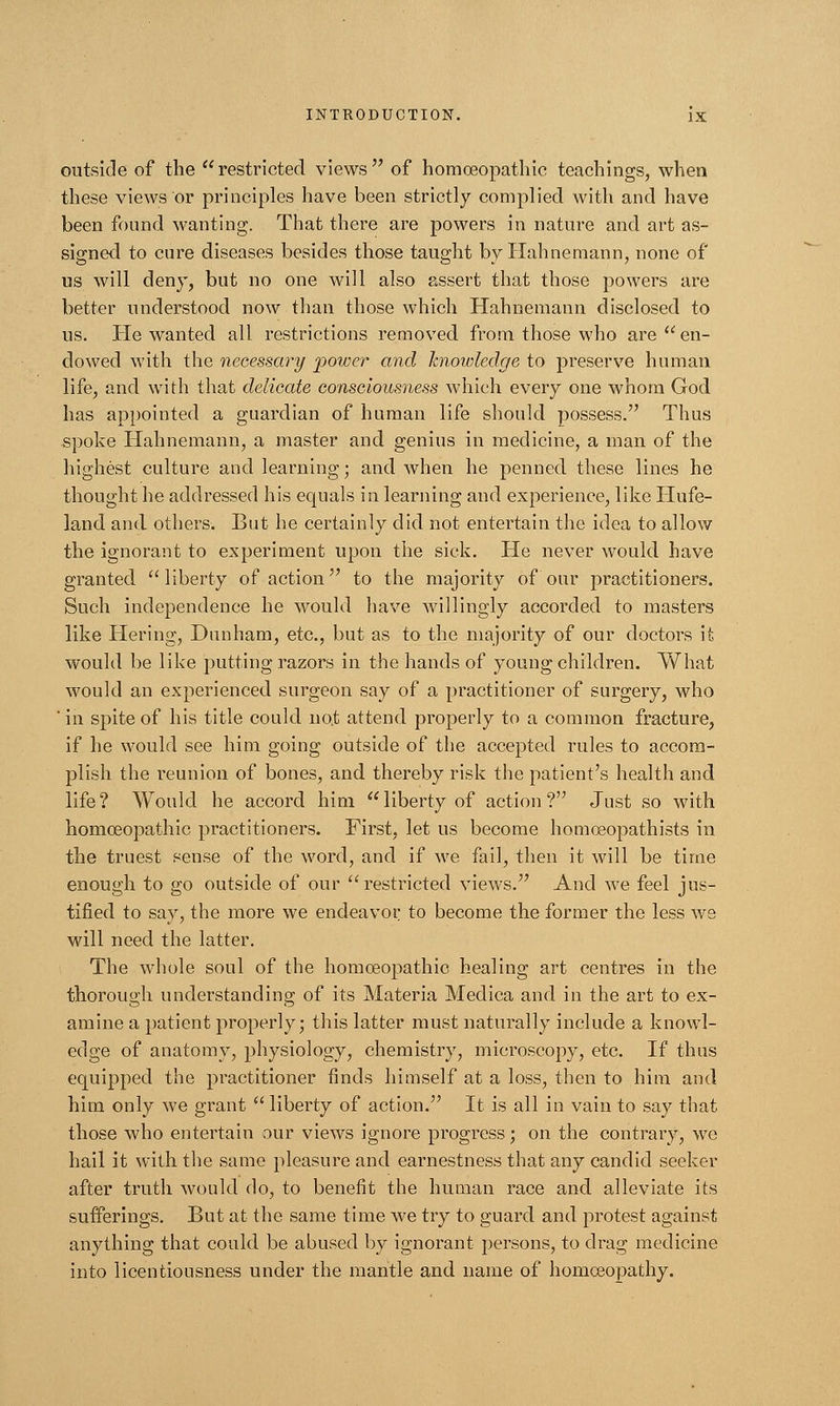outside of the restricted views of homoeopathic teachings, when these views or principles have been strictly complied with and have been found wanting. That there are powers in nature and art as- signed to cure diseases besides those taught by Hahnemann, none of us will deny, but no one will also assert that those powers are better understood now than those which Hahnemann disclosed to us. Pie wanted all restrictions removed from those who are  en- dowed with the necessary power and knowledge to preserve human life, and with that delicate consciousness which every one whom God has appointed a guardian of human life should possess. Thus spoke Hahnemann, a master and genius in medicine, a man of the highest culture and learning; and when he penned these lines he thought he addressed his equals in learning and experience, like ITufe- land and others. But he certainly did not entertain the idea to allow the ignorant to experiment upon the sick. He never would have granted liberty of action to the majority of our practitioners. Such independence he would have willingly accorded to masters like Hering, Dunham, etc., but as to the majority of our doctors it would be like putting razors in the hands of young children. What would an experienced surgeon say of a practitioner of surgery, who ' in spite of his title could no.t attend properly to a common fracture, if he would see him going outside of the accepted rules to accom- plish the reunion of bones, and thereby risk the patient's health and life? Would he accord him liberty of action? Just so with homoeopathic practitioners. First, let us become homoeopathists in the truest sense of the word, and if we fail, then it will be time enough to go outside of our restricted views. And we feel jus- tified to say, the more we endeavor to become the former the less we will need the latter. The whole soul of the homoeopathic healing art centres in the thorough understanding of its Materia Medica and in the art to ex- amine a patient properly; this latter must naturally include a knowl- edge of anatomy, physiology, chemistry, microscopy, etc. If thus equipped the practitioner finds himself at a loss, then to him and him only we grant  liberty of action. It is all in vain to say that those who entertain our views ignore progress; on the contrary, we hail it with the same pleasure and earnestness that any candid seeker after truth would do, to benefit the human race and alleviate its sufferings. But at the same time we try to guard and protest against anything that could be abused by ignorant persons, to drag medicine into licentiousness under the mantle and name of homoeopathy.