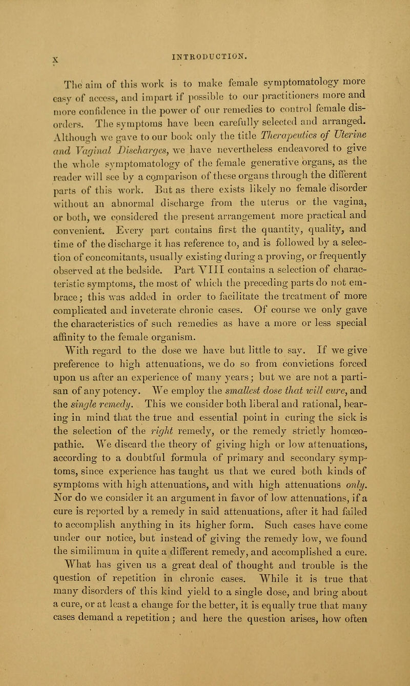 The aim of this work is to make female symptomatology more easy of access, and impart if possible to our practitioners more and more confidence in the power of our remedies to control female dis- orders. The symptoms have been carefully selected and arranged. Although we gave to our book only the title Therapeutics of Uterine and Vaginal Discharges, we have nevertheless endeavored to give the whole symptomatology of the female generative organs, as the reader will sec by a comparison of these organs through the different parts of this work. But as there exists likely no female disorder without an abnormal discharge from the uterus or the vagina, or both, we considered the present arrangement more practical and convenient. Every part contains first the quantity, quality, and time of the discharge it has reference to, and is followed by a selec- tion of concomitants, usually existing during a proving, or frequently observed at the bedside. Part VIII contains a selection of charac- teristic symptoms, the most of which the preceding parts do not em- brace; this was added in order to facilitate the treatment of more complicated and inveterate chronic cases. Of course we only gave the characteristics of such remedies as have a more or less special affinity to the female organism. With regard to the dose we have but little to say. If we give preference to high attenuations, we do so from convictions forced upon us after an experience of many years; but Ave are not a parti- san of any potency. We employ the smallest dose that will cure, and the single remedy. This we consider both liberal and rational, bear- ing in mind that the true and essential point in curing the sick is the selection of the right remedy, or the remedy strictly homoeo- pathic. We discard the theory of giving high or low attenuations, according to a doubtful formula of primary and secondary symp- toms, since experience has taught us that we cured both kinds of symptoms with high attenuations, and with high attenuations only. Nor do we consider it an argument in favor of low attenuations, if a cure is reported by a remedy in said attenuations, after it had failed to accomplish anything in its higher form. Such cases have come under our notice, but instead of giving the remedy low, we found the similimum in quite a different remedy, and accomplished a cure. What has given us a great deal of thought and trouble is the question of repetition in chronic cases. While it is true that many disorders of this kind yield to a single dose, and bring about a cure, or at least a change for the better, it is equally true that many cases demand a repetition; and here the question arises, how often
