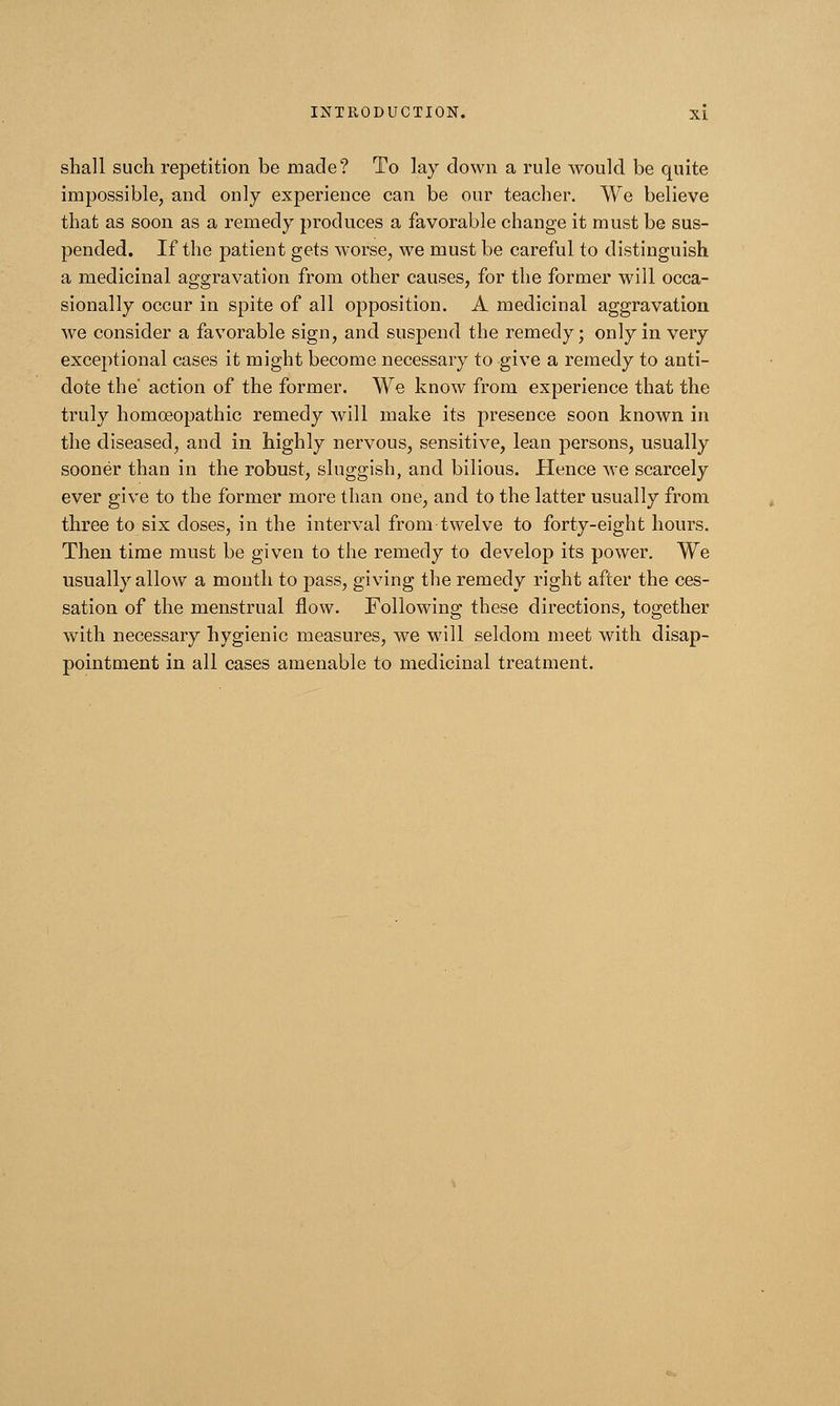 shall such repetition be made? To lay down a rule would be quite impossible, and only experience can be our teacher. We believe that as soon as a remedy produces a favorable change it must be sus- pended. If the patient gets worse, we must be careful to distinguish a medicinal aggravation from other causes, for the former will occa- sionally occur in spite of all opposition. A medicinal aggravation we consider a favorable sign, and suspend the remedy; only in very exceptional cases it might become necessary to give a remedy to anti- dote the' action of the former. We know from experience that the truly homoeopathic remedy will make its presence soon known in the diseased, and in highly nervous, sensitive, lean persons, usually sooner than in the robust, sluggish, and bilious. Hence we scarcely ever give to the former more than one, and to the latter usually from three to six doses, in the interval from twelve to forty-eight hours. Then time must be given to the remedy to develop its power. We usually allow a month to pass, giving the remedy right after the ces- sation of the menstrual flow. Following these directions, together with necessary hygienic measures, we will seldom meet with disap- pointment in all cases amenable to medicinal treatment.
