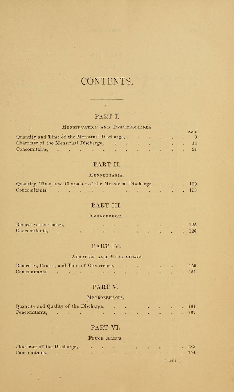 CONTENTS. PART I. Menstruation and Dysmenorrhea. page Quantity and Time of the Menstrual Discharge, ...... 9 Character of the Menstrual Discharge, ....... 14 Concomitants, ............ 21 aj PART II. Menorrhagia. Quantity, Time, and Character of the Menstrual Discharge, . . . 109 Concomitants, ............. 113 '» PART III. Amenorrhea. Kemedies and Causes, . . . . . . . . . . .125 Concomitants, 126 PART IV. Abortion and Miscarriage. Kemedies, Causes, and Time of Occurrence, . . . . .- . 150 Concomitants, ............ 151 PART V. Metrorrhagia. Quantity and Quality of the Discharge, ....... 161 Concomitants, ............ 167 PART VI. Fluor Albus. Character of the Discharge, .......... 182 Concomitants, . . . . . , . . . . . .194